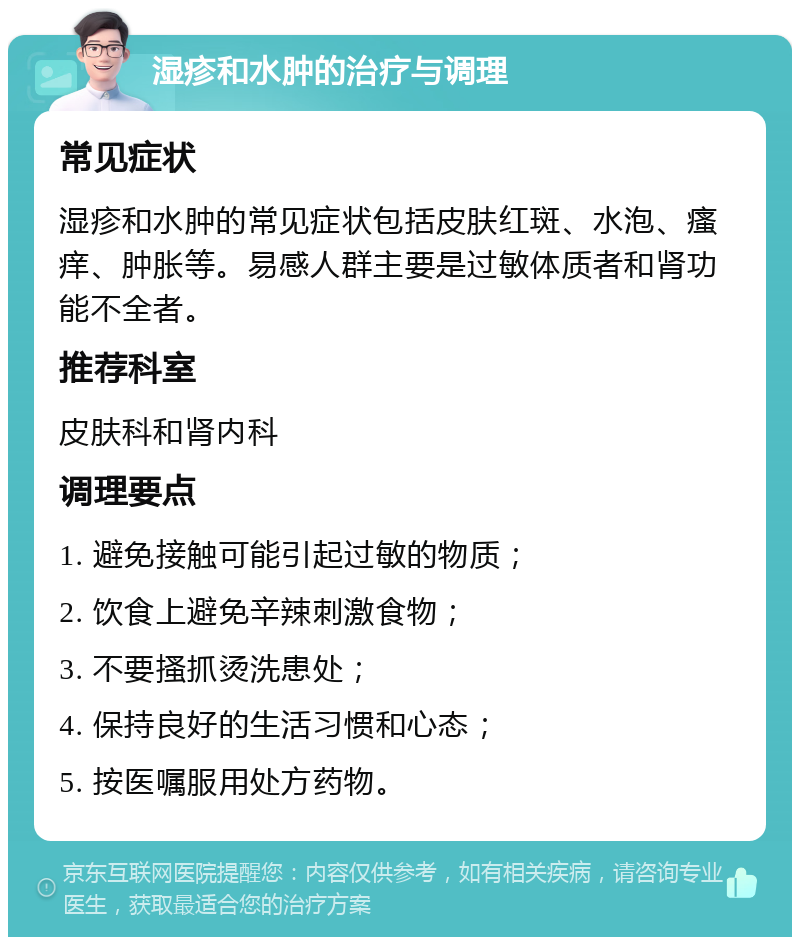 湿疹和水肿的治疗与调理 常见症状 湿疹和水肿的常见症状包括皮肤红斑、水泡、瘙痒、肿胀等。易感人群主要是过敏体质者和肾功能不全者。 推荐科室 皮肤科和肾内科 调理要点 1. 避免接触可能引起过敏的物质； 2. 饮食上避免辛辣刺激食物； 3. 不要搔抓烫洗患处； 4. 保持良好的生活习惯和心态； 5. 按医嘱服用处方药物。