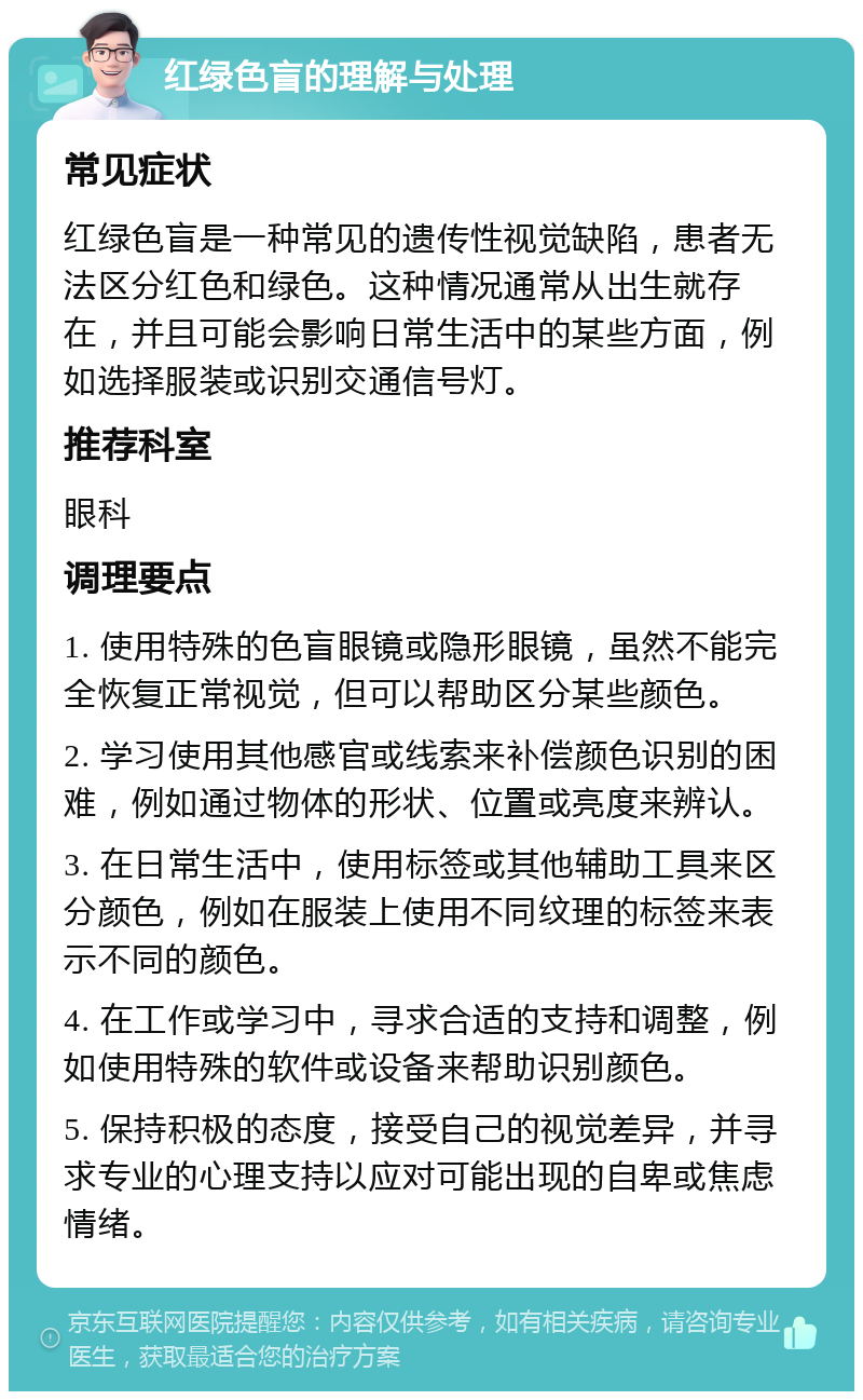 红绿色盲的理解与处理 常见症状 红绿色盲是一种常见的遗传性视觉缺陷，患者无法区分红色和绿色。这种情况通常从出生就存在，并且可能会影响日常生活中的某些方面，例如选择服装或识别交通信号灯。 推荐科室 眼科 调理要点 1. 使用特殊的色盲眼镜或隐形眼镜，虽然不能完全恢复正常视觉，但可以帮助区分某些颜色。 2. 学习使用其他感官或线索来补偿颜色识别的困难，例如通过物体的形状、位置或亮度来辨认。 3. 在日常生活中，使用标签或其他辅助工具来区分颜色，例如在服装上使用不同纹理的标签来表示不同的颜色。 4. 在工作或学习中，寻求合适的支持和调整，例如使用特殊的软件或设备来帮助识别颜色。 5. 保持积极的态度，接受自己的视觉差异，并寻求专业的心理支持以应对可能出现的自卑或焦虑情绪。