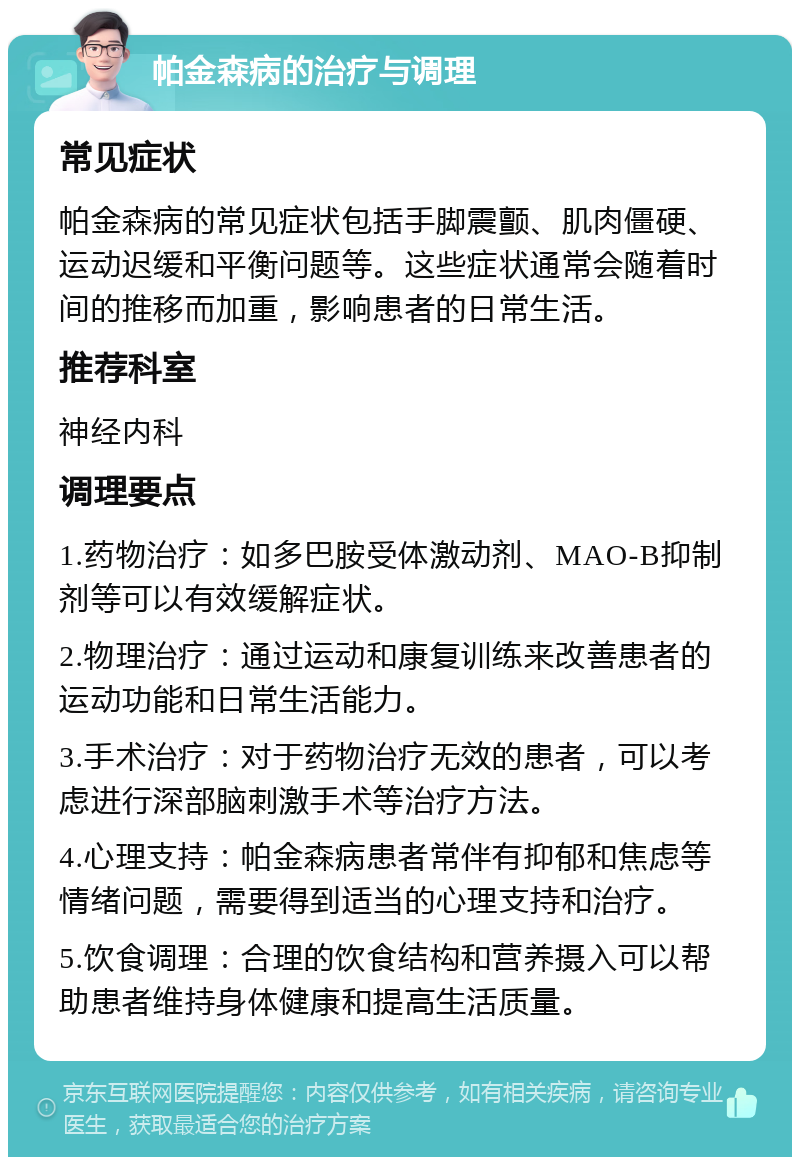 帕金森病的治疗与调理 常见症状 帕金森病的常见症状包括手脚震颤、肌肉僵硬、运动迟缓和平衡问题等。这些症状通常会随着时间的推移而加重，影响患者的日常生活。 推荐科室 神经内科 调理要点 1.药物治疗：如多巴胺受体激动剂、MAO-B抑制剂等可以有效缓解症状。 2.物理治疗：通过运动和康复训练来改善患者的运动功能和日常生活能力。 3.手术治疗：对于药物治疗无效的患者，可以考虑进行深部脑刺激手术等治疗方法。 4.心理支持：帕金森病患者常伴有抑郁和焦虑等情绪问题，需要得到适当的心理支持和治疗。 5.饮食调理：合理的饮食结构和营养摄入可以帮助患者维持身体健康和提高生活质量。