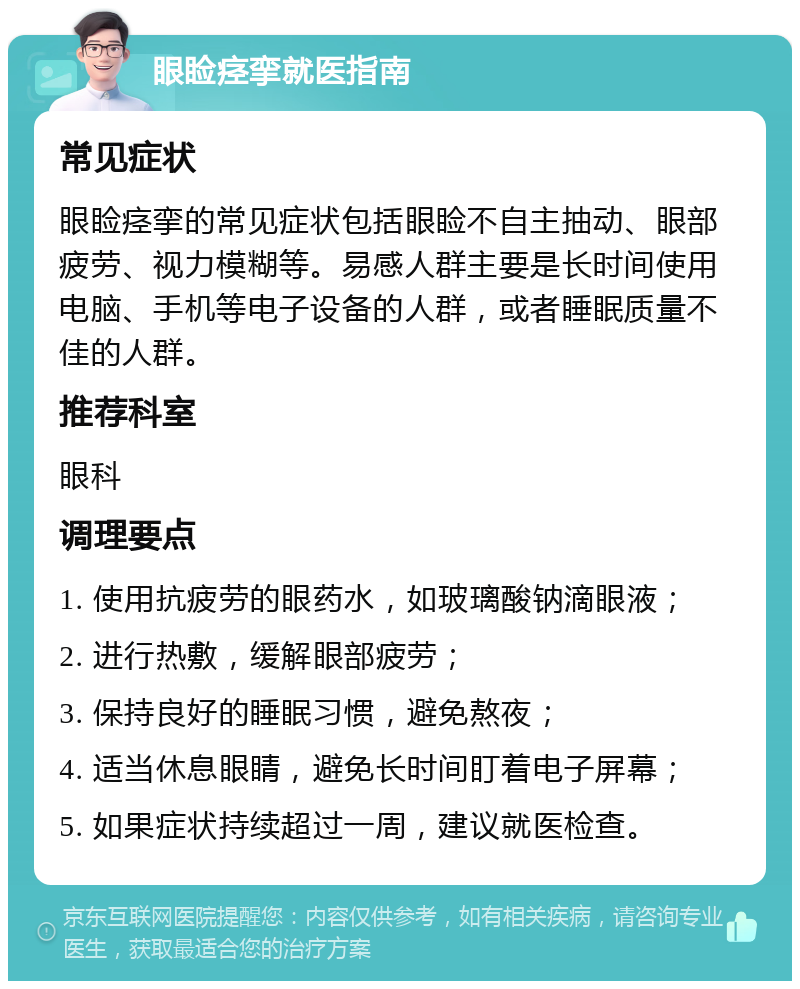 眼睑痉挛就医指南 常见症状 眼睑痉挛的常见症状包括眼睑不自主抽动、眼部疲劳、视力模糊等。易感人群主要是长时间使用电脑、手机等电子设备的人群，或者睡眠质量不佳的人群。 推荐科室 眼科 调理要点 1. 使用抗疲劳的眼药水，如玻璃酸钠滴眼液； 2. 进行热敷，缓解眼部疲劳； 3. 保持良好的睡眠习惯，避免熬夜； 4. 适当休息眼睛，避免长时间盯着电子屏幕； 5. 如果症状持续超过一周，建议就医检查。