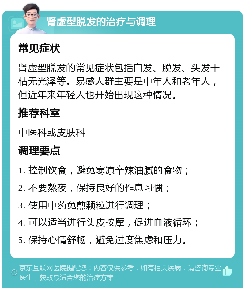 肾虚型脱发的治疗与调理 常见症状 肾虚型脱发的常见症状包括白发、脱发、头发干枯无光泽等。易感人群主要是中年人和老年人，但近年来年轻人也开始出现这种情况。 推荐科室 中医科或皮肤科 调理要点 1. 控制饮食，避免寒凉辛辣油腻的食物； 2. 不要熬夜，保持良好的作息习惯； 3. 使用中药免煎颗粒进行调理； 4. 可以适当进行头皮按摩，促进血液循环； 5. 保持心情舒畅，避免过度焦虑和压力。