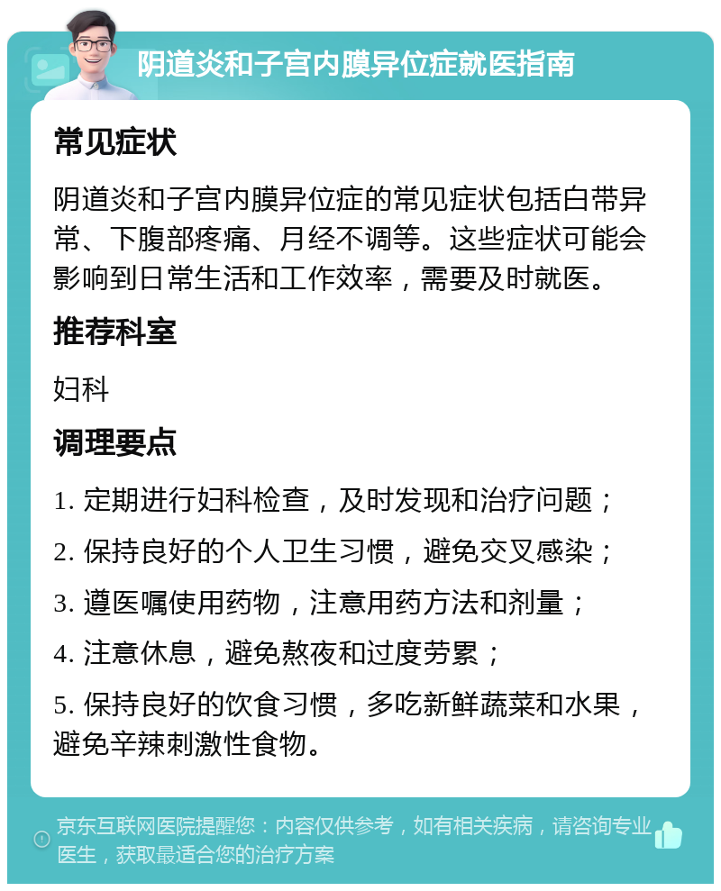 阴道炎和子宫内膜异位症就医指南 常见症状 阴道炎和子宫内膜异位症的常见症状包括白带异常、下腹部疼痛、月经不调等。这些症状可能会影响到日常生活和工作效率，需要及时就医。 推荐科室 妇科 调理要点 1. 定期进行妇科检查，及时发现和治疗问题； 2. 保持良好的个人卫生习惯，避免交叉感染； 3. 遵医嘱使用药物，注意用药方法和剂量； 4. 注意休息，避免熬夜和过度劳累； 5. 保持良好的饮食习惯，多吃新鲜蔬菜和水果，避免辛辣刺激性食物。