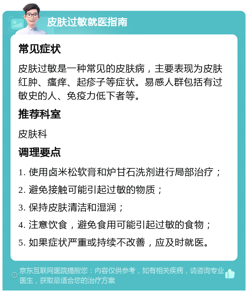 皮肤过敏就医指南 常见症状 皮肤过敏是一种常见的皮肤病，主要表现为皮肤红肿、瘙痒、起疹子等症状。易感人群包括有过敏史的人、免疫力低下者等。 推荐科室 皮肤科 调理要点 1. 使用卤米松软膏和炉甘石洗剂进行局部治疗； 2. 避免接触可能引起过敏的物质； 3. 保持皮肤清洁和湿润； 4. 注意饮食，避免食用可能引起过敏的食物； 5. 如果症状严重或持续不改善，应及时就医。