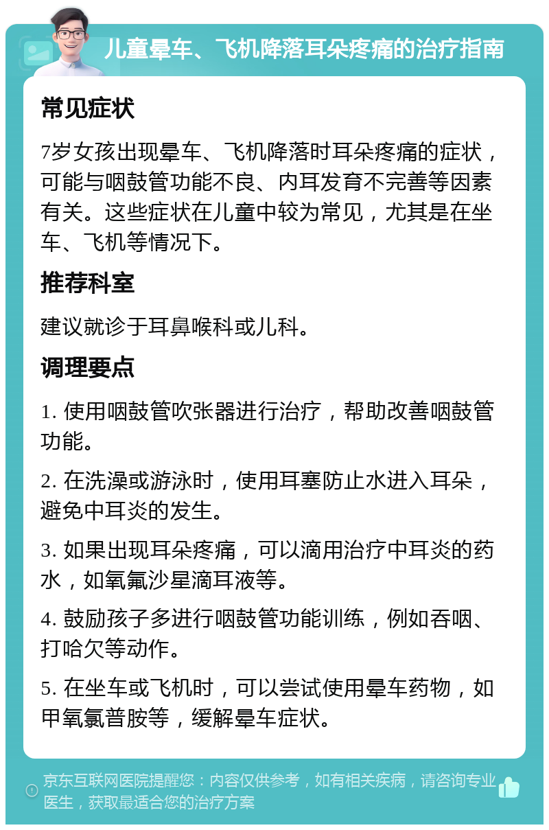 儿童晕车、飞机降落耳朵疼痛的治疗指南 常见症状 7岁女孩出现晕车、飞机降落时耳朵疼痛的症状，可能与咽鼓管功能不良、内耳发育不完善等因素有关。这些症状在儿童中较为常见，尤其是在坐车、飞机等情况下。 推荐科室 建议就诊于耳鼻喉科或儿科。 调理要点 1. 使用咽鼓管吹张器进行治疗，帮助改善咽鼓管功能。 2. 在洗澡或游泳时，使用耳塞防止水进入耳朵，避免中耳炎的发生。 3. 如果出现耳朵疼痛，可以滴用治疗中耳炎的药水，如氧氟沙星滴耳液等。 4. 鼓励孩子多进行咽鼓管功能训练，例如吞咽、打哈欠等动作。 5. 在坐车或飞机时，可以尝试使用晕车药物，如甲氧氯普胺等，缓解晕车症状。