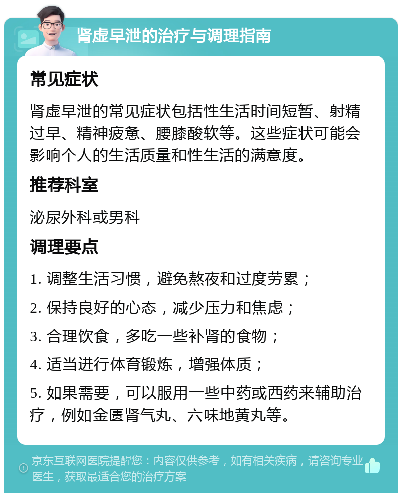 肾虚早泄的治疗与调理指南 常见症状 肾虚早泄的常见症状包括性生活时间短暂、射精过早、精神疲惫、腰膝酸软等。这些症状可能会影响个人的生活质量和性生活的满意度。 推荐科室 泌尿外科或男科 调理要点 1. 调整生活习惯，避免熬夜和过度劳累； 2. 保持良好的心态，减少压力和焦虑； 3. 合理饮食，多吃一些补肾的食物； 4. 适当进行体育锻炼，增强体质； 5. 如果需要，可以服用一些中药或西药来辅助治疗，例如金匮肾气丸、六味地黄丸等。