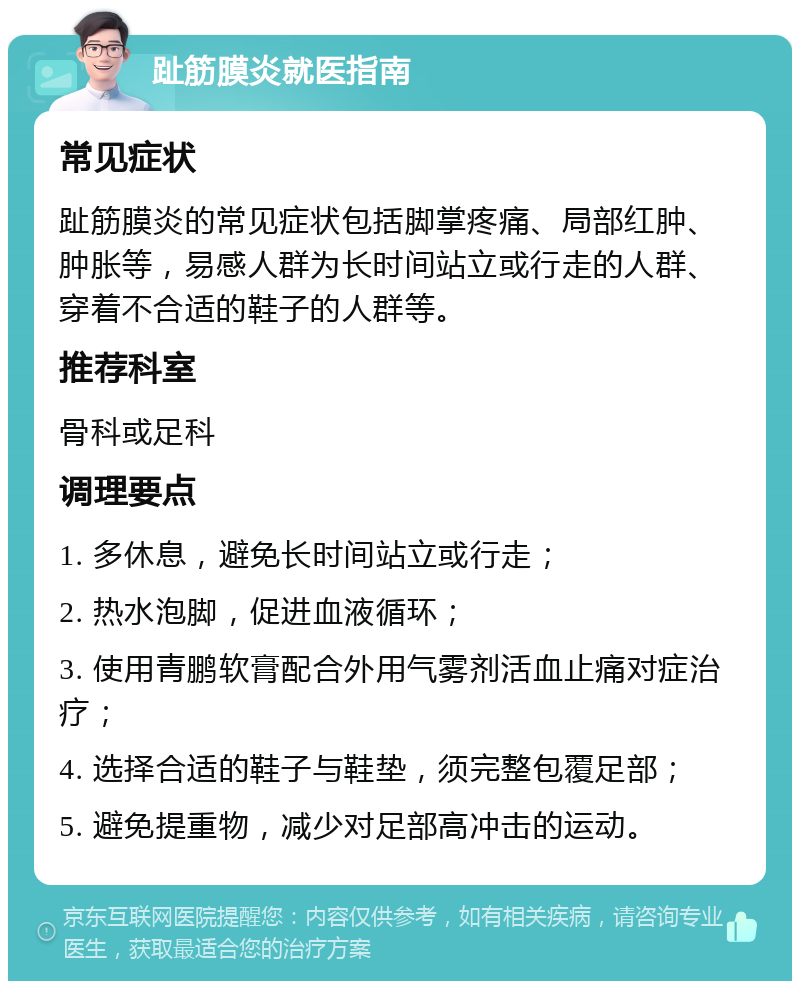 趾筋膜炎就医指南 常见症状 趾筋膜炎的常见症状包括脚掌疼痛、局部红肿、肿胀等，易感人群为长时间站立或行走的人群、穿着不合适的鞋子的人群等。 推荐科室 骨科或足科 调理要点 1. 多休息，避免长时间站立或行走； 2. 热水泡脚，促进血液循环； 3. 使用青鹏软膏配合外用气雾剂活血止痛对症治疗； 4. 选择合适的鞋子与鞋垫，须完整包覆足部； 5. 避免提重物，减少对足部高冲击的运动。