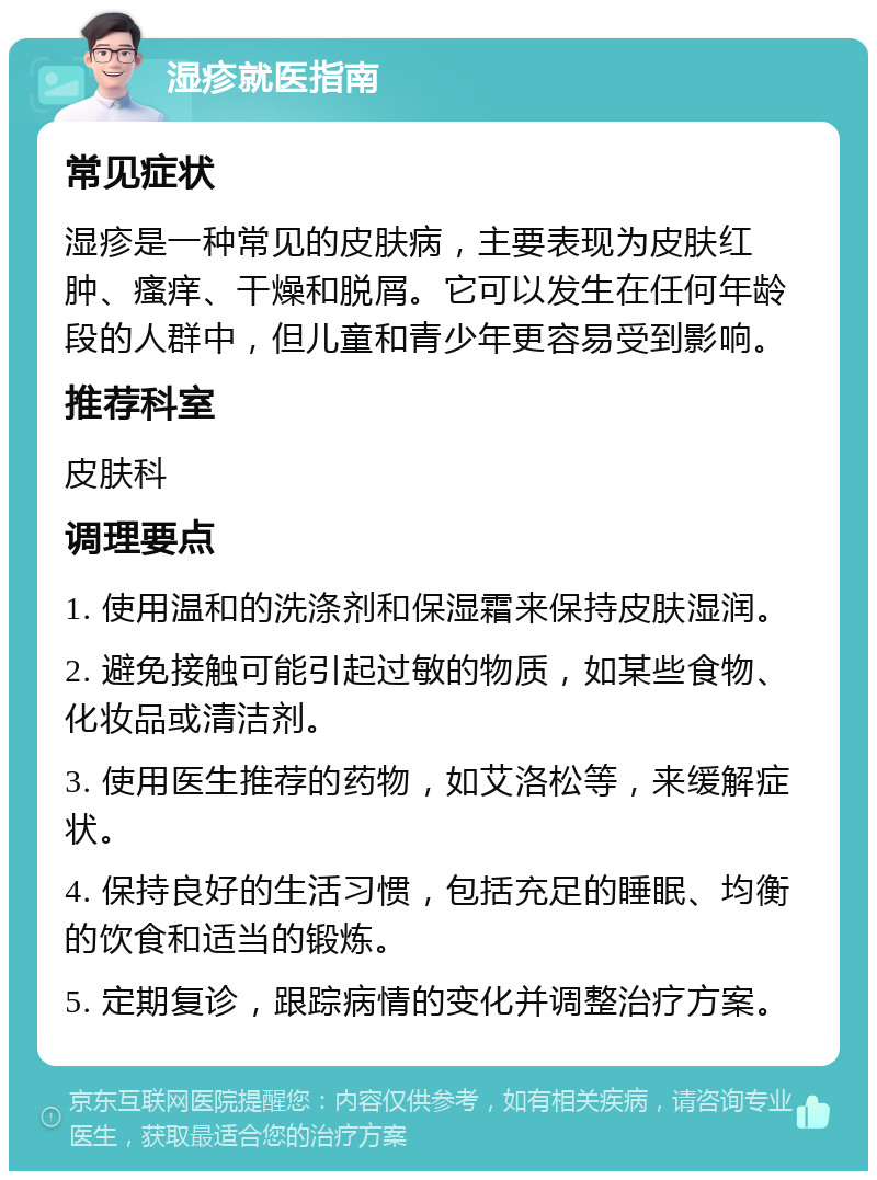 湿疹就医指南 常见症状 湿疹是一种常见的皮肤病，主要表现为皮肤红肿、瘙痒、干燥和脱屑。它可以发生在任何年龄段的人群中，但儿童和青少年更容易受到影响。 推荐科室 皮肤科 调理要点 1. 使用温和的洗涤剂和保湿霜来保持皮肤湿润。 2. 避免接触可能引起过敏的物质，如某些食物、化妆品或清洁剂。 3. 使用医生推荐的药物，如艾洛松等，来缓解症状。 4. 保持良好的生活习惯，包括充足的睡眠、均衡的饮食和适当的锻炼。 5. 定期复诊，跟踪病情的变化并调整治疗方案。