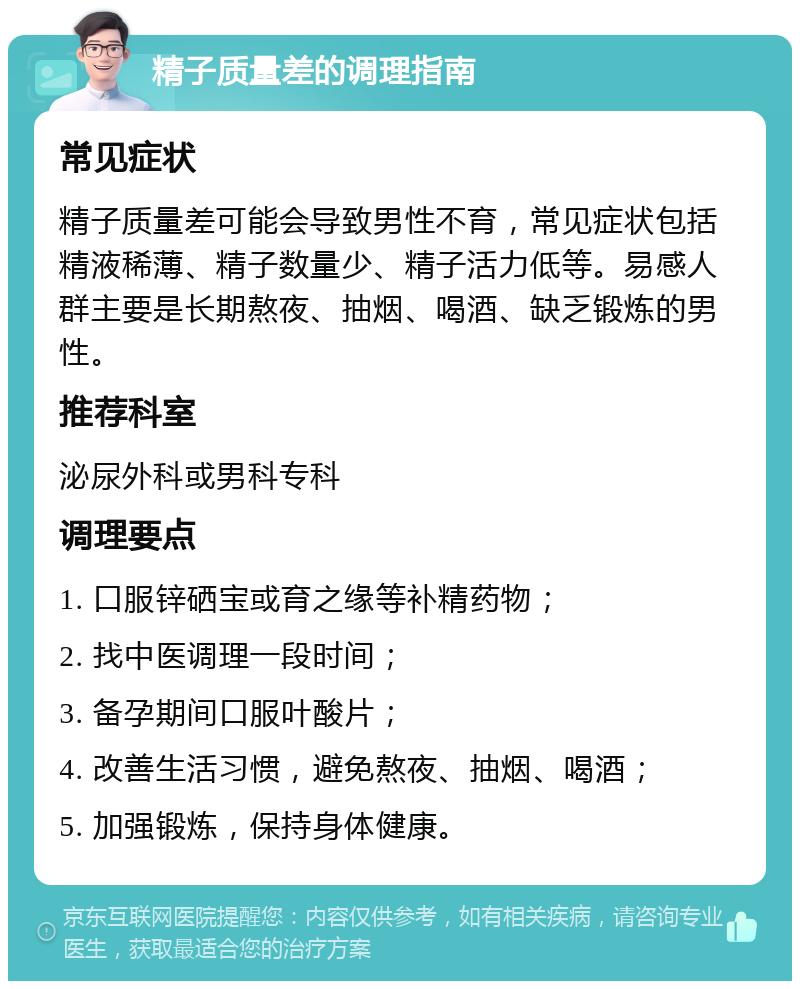 精子质量差的调理指南 常见症状 精子质量差可能会导致男性不育，常见症状包括精液稀薄、精子数量少、精子活力低等。易感人群主要是长期熬夜、抽烟、喝酒、缺乏锻炼的男性。 推荐科室 泌尿外科或男科专科 调理要点 1. 口服锌硒宝或育之缘等补精药物； 2. 找中医调理一段时间； 3. 备孕期间口服叶酸片； 4. 改善生活习惯，避免熬夜、抽烟、喝酒； 5. 加强锻炼，保持身体健康。