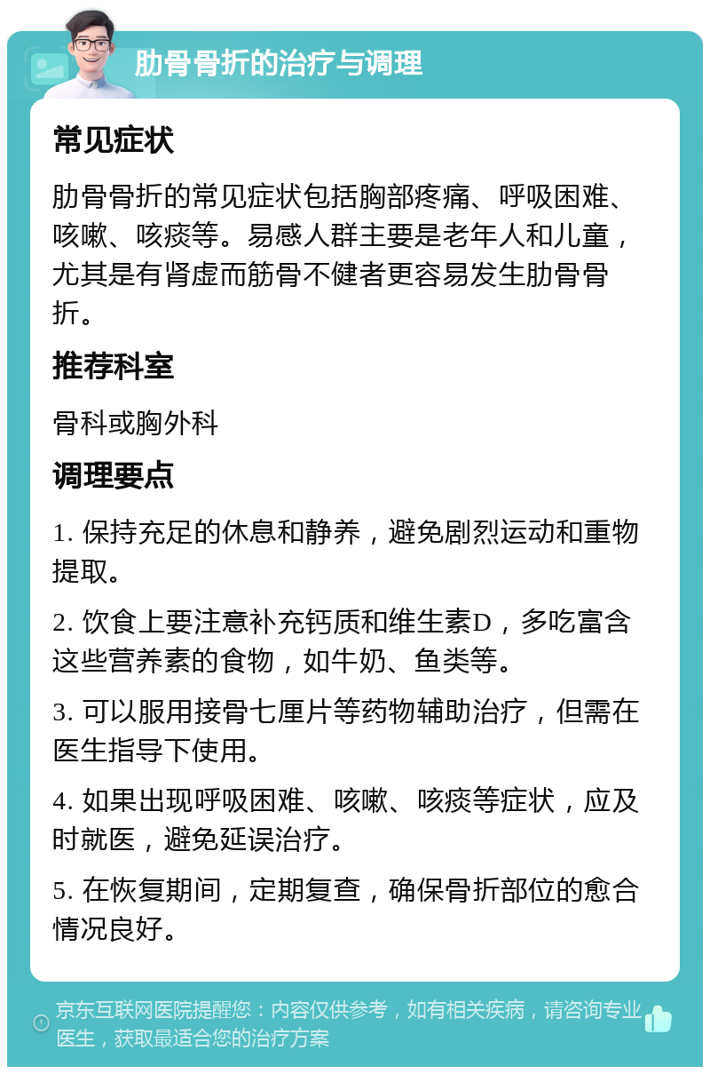 肋骨骨折的治疗与调理 常见症状 肋骨骨折的常见症状包括胸部疼痛、呼吸困难、咳嗽、咳痰等。易感人群主要是老年人和儿童，尤其是有肾虚而筋骨不健者更容易发生肋骨骨折。 推荐科室 骨科或胸外科 调理要点 1. 保持充足的休息和静养，避免剧烈运动和重物提取。 2. 饮食上要注意补充钙质和维生素D，多吃富含这些营养素的食物，如牛奶、鱼类等。 3. 可以服用接骨七厘片等药物辅助治疗，但需在医生指导下使用。 4. 如果出现呼吸困难、咳嗽、咳痰等症状，应及时就医，避免延误治疗。 5. 在恢复期间，定期复查，确保骨折部位的愈合情况良好。