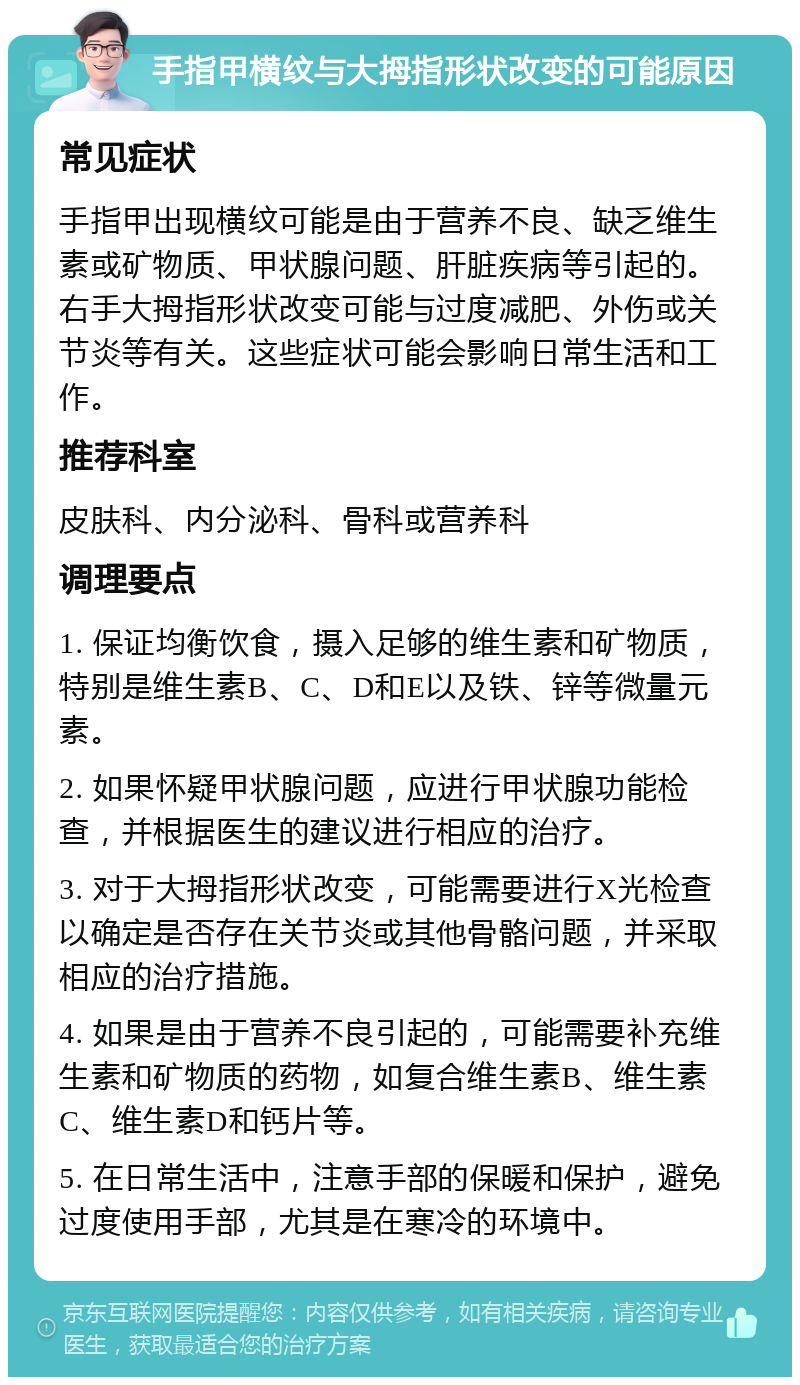 手指甲横纹与大拇指形状改变的可能原因 常见症状 手指甲出现横纹可能是由于营养不良、缺乏维生素或矿物质、甲状腺问题、肝脏疾病等引起的。右手大拇指形状改变可能与过度减肥、外伤或关节炎等有关。这些症状可能会影响日常生活和工作。 推荐科室 皮肤科、内分泌科、骨科或营养科 调理要点 1. 保证均衡饮食，摄入足够的维生素和矿物质，特别是维生素B、C、D和E以及铁、锌等微量元素。 2. 如果怀疑甲状腺问题，应进行甲状腺功能检查，并根据医生的建议进行相应的治疗。 3. 对于大拇指形状改变，可能需要进行X光检查以确定是否存在关节炎或其他骨骼问题，并采取相应的治疗措施。 4. 如果是由于营养不良引起的，可能需要补充维生素和矿物质的药物，如复合维生素B、维生素C、维生素D和钙片等。 5. 在日常生活中，注意手部的保暖和保护，避免过度使用手部，尤其是在寒冷的环境中。