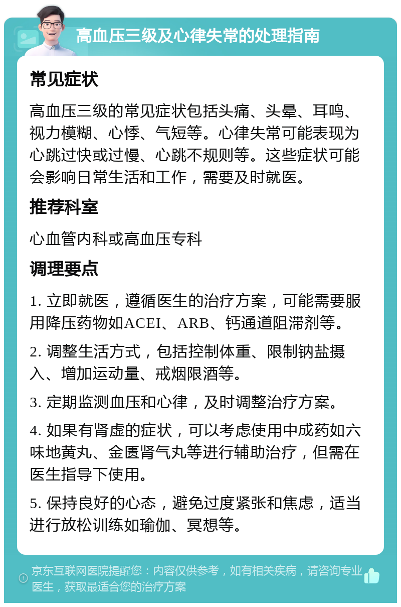 高血压三级及心律失常的处理指南 常见症状 高血压三级的常见症状包括头痛、头晕、耳鸣、视力模糊、心悸、气短等。心律失常可能表现为心跳过快或过慢、心跳不规则等。这些症状可能会影响日常生活和工作，需要及时就医。 推荐科室 心血管内科或高血压专科 调理要点 1. 立即就医，遵循医生的治疗方案，可能需要服用降压药物如ACEI、ARB、钙通道阻滞剂等。 2. 调整生活方式，包括控制体重、限制钠盐摄入、增加运动量、戒烟限酒等。 3. 定期监测血压和心律，及时调整治疗方案。 4. 如果有肾虚的症状，可以考虑使用中成药如六味地黄丸、金匮肾气丸等进行辅助治疗，但需在医生指导下使用。 5. 保持良好的心态，避免过度紧张和焦虑，适当进行放松训练如瑜伽、冥想等。