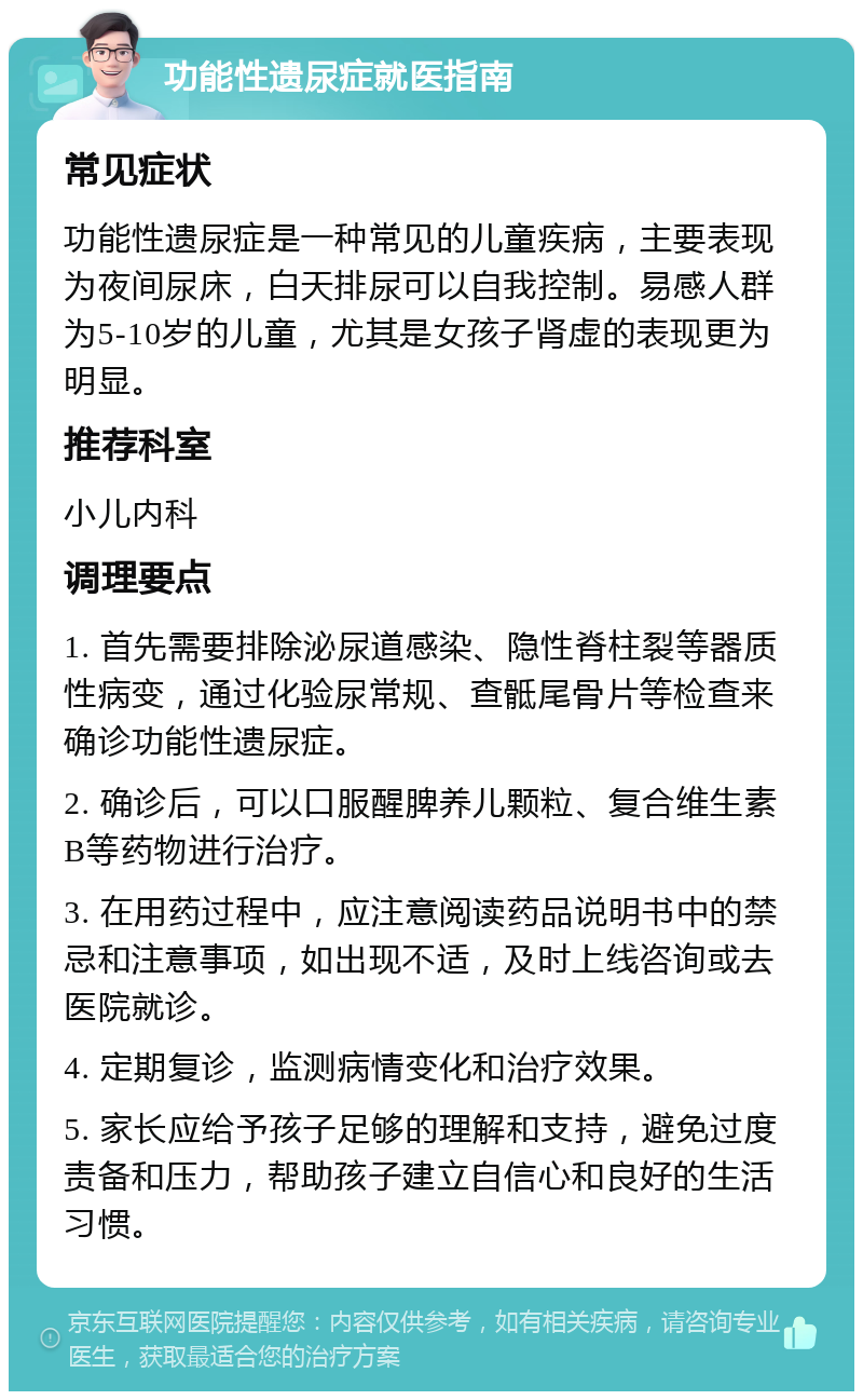 功能性遗尿症就医指南 常见症状 功能性遗尿症是一种常见的儿童疾病，主要表现为夜间尿床，白天排尿可以自我控制。易感人群为5-10岁的儿童，尤其是女孩子肾虚的表现更为明显。 推荐科室 小儿内科 调理要点 1. 首先需要排除泌尿道感染、隐性脊柱裂等器质性病变，通过化验尿常规、查骶尾骨片等检查来确诊功能性遗尿症。 2. 确诊后，可以口服醒脾养儿颗粒、复合维生素B等药物进行治疗。 3. 在用药过程中，应注意阅读药品说明书中的禁忌和注意事项，如出现不适，及时上线咨询或去医院就诊。 4. 定期复诊，监测病情变化和治疗效果。 5. 家长应给予孩子足够的理解和支持，避免过度责备和压力，帮助孩子建立自信心和良好的生活习惯。