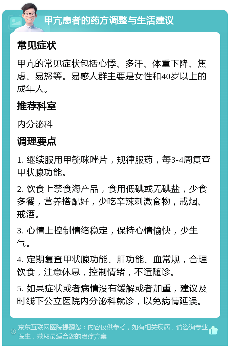 甲亢患者的药方调整与生活建议 常见症状 甲亢的常见症状包括心悸、多汗、体重下降、焦虑、易怒等。易感人群主要是女性和40岁以上的成年人。 推荐科室 内分泌科 调理要点 1. 继续服用甲毓咪唑片，规律服药，每3-4周复查甲状腺功能。 2. 饮食上禁食海产品，食用低碘或无碘盐，少食多餐，营养搭配好，少吃辛辣刺激食物，戒烟、戒酒。 3. 心情上控制情绪稳定，保持心情愉快，少生气。 4. 定期复查甲状腺功能、肝功能、血常规，合理饮食，注意休息，控制情绪，不适随诊。 5. 如果症状或者病情没有缓解或者加重，建议及时线下公立医院内分泌科就诊，以免病情延误。