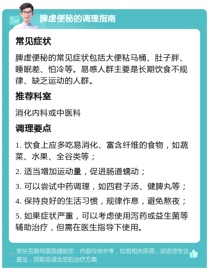 脾虚便秘的调理指南 常见症状 脾虚便秘的常见症状包括大便粘马桶、肚子胖、睡眠差、怕冷等。易感人群主要是长期饮食不规律、缺乏运动的人群。 推荐科室 消化内科或中医科 调理要点 1. 饮食上应多吃易消化、富含纤维的食物，如蔬菜、水果、全谷类等； 2. 适当增加运动量，促进肠道蠕动； 3. 可以尝试中药调理，如四君子汤、健脾丸等； 4. 保持良好的生活习惯，规律作息，避免熬夜； 5. 如果症状严重，可以考虑使用泻药或益生菌等辅助治疗，但需在医生指导下使用。