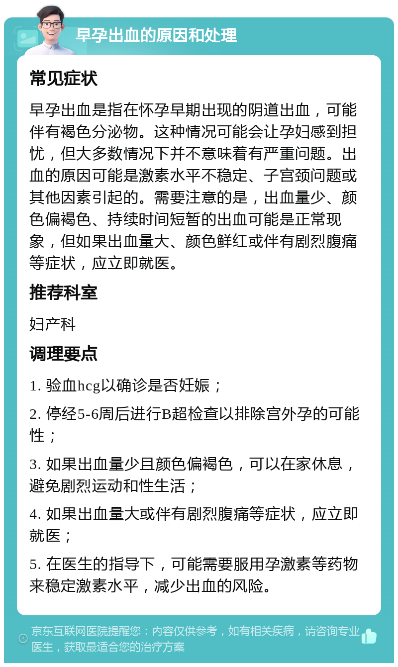 早孕出血的原因和处理 常见症状 早孕出血是指在怀孕早期出现的阴道出血，可能伴有褐色分泌物。这种情况可能会让孕妇感到担忧，但大多数情况下并不意味着有严重问题。出血的原因可能是激素水平不稳定、子宫颈问题或其他因素引起的。需要注意的是，出血量少、颜色偏褐色、持续时间短暂的出血可能是正常现象，但如果出血量大、颜色鲜红或伴有剧烈腹痛等症状，应立即就医。 推荐科室 妇产科 调理要点 1. 验血hcg以确诊是否妊娠； 2. 停经5-6周后进行B超检查以排除宫外孕的可能性； 3. 如果出血量少且颜色偏褐色，可以在家休息，避免剧烈运动和性生活； 4. 如果出血量大或伴有剧烈腹痛等症状，应立即就医； 5. 在医生的指导下，可能需要服用孕激素等药物来稳定激素水平，减少出血的风险。