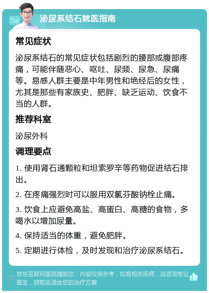 泌尿系结石就医指南 常见症状 泌尿系结石的常见症状包括剧烈的腰部或腹部疼痛，可能伴随恶心、呕吐、尿频、尿急、尿痛等。易感人群主要是中年男性和绝经后的女性，尤其是那些有家族史、肥胖、缺乏运动、饮食不当的人群。 推荐科室 泌尿外科 调理要点 1. 使用肾石通颗粒和坦索罗辛等药物促进结石排出。 2. 在疼痛强烈时可以服用双氯芬酸钠栓止痛。 3. 饮食上应避免高盐、高蛋白、高糖的食物，多喝水以增加尿量。 4. 保持适当的体重，避免肥胖。 5. 定期进行体检，及时发现和治疗泌尿系结石。