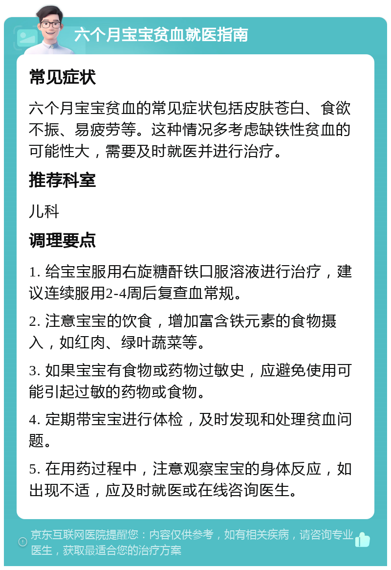 六个月宝宝贫血就医指南 常见症状 六个月宝宝贫血的常见症状包括皮肤苍白、食欲不振、易疲劳等。这种情况多考虑缺铁性贫血的可能性大，需要及时就医并进行治疗。 推荐科室 儿科 调理要点 1. 给宝宝服用右旋糖酐铁口服溶液进行治疗，建议连续服用2-4周后复查血常规。 2. 注意宝宝的饮食，增加富含铁元素的食物摄入，如红肉、绿叶蔬菜等。 3. 如果宝宝有食物或药物过敏史，应避免使用可能引起过敏的药物或食物。 4. 定期带宝宝进行体检，及时发现和处理贫血问题。 5. 在用药过程中，注意观察宝宝的身体反应，如出现不适，应及时就医或在线咨询医生。