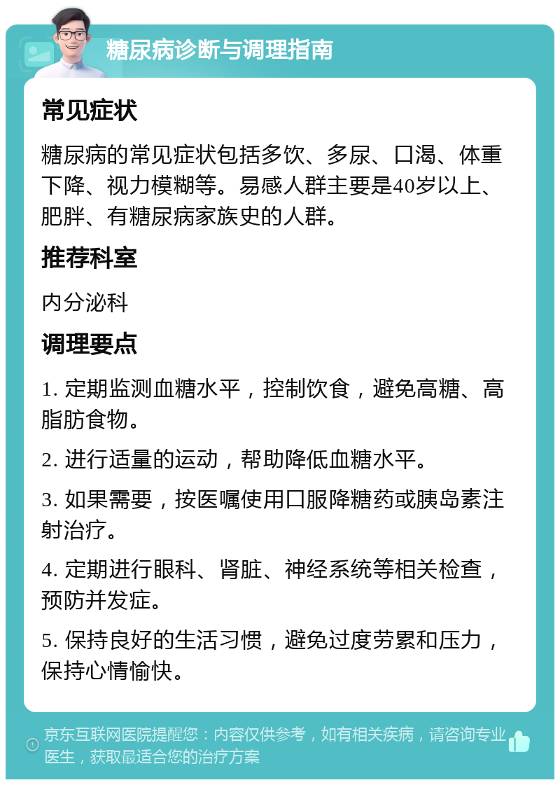 糖尿病诊断与调理指南 常见症状 糖尿病的常见症状包括多饮、多尿、口渴、体重下降、视力模糊等。易感人群主要是40岁以上、肥胖、有糖尿病家族史的人群。 推荐科室 内分泌科 调理要点 1. 定期监测血糖水平，控制饮食，避免高糖、高脂肪食物。 2. 进行适量的运动，帮助降低血糖水平。 3. 如果需要，按医嘱使用口服降糖药或胰岛素注射治疗。 4. 定期进行眼科、肾脏、神经系统等相关检查，预防并发症。 5. 保持良好的生活习惯，避免过度劳累和压力，保持心情愉快。