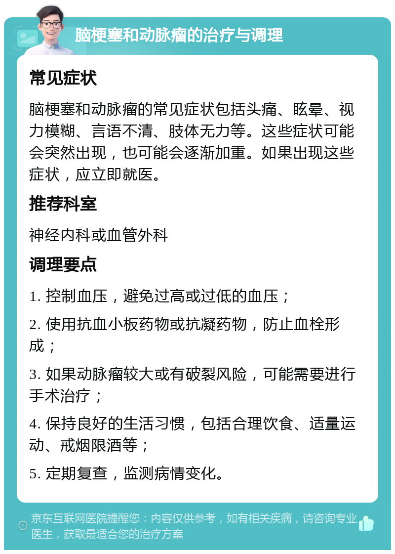 脑梗塞和动脉瘤的治疗与调理 常见症状 脑梗塞和动脉瘤的常见症状包括头痛、眩晕、视力模糊、言语不清、肢体无力等。这些症状可能会突然出现，也可能会逐渐加重。如果出现这些症状，应立即就医。 推荐科室 神经内科或血管外科 调理要点 1. 控制血压，避免过高或过低的血压； 2. 使用抗血小板药物或抗凝药物，防止血栓形成； 3. 如果动脉瘤较大或有破裂风险，可能需要进行手术治疗； 4. 保持良好的生活习惯，包括合理饮食、适量运动、戒烟限酒等； 5. 定期复查，监测病情变化。