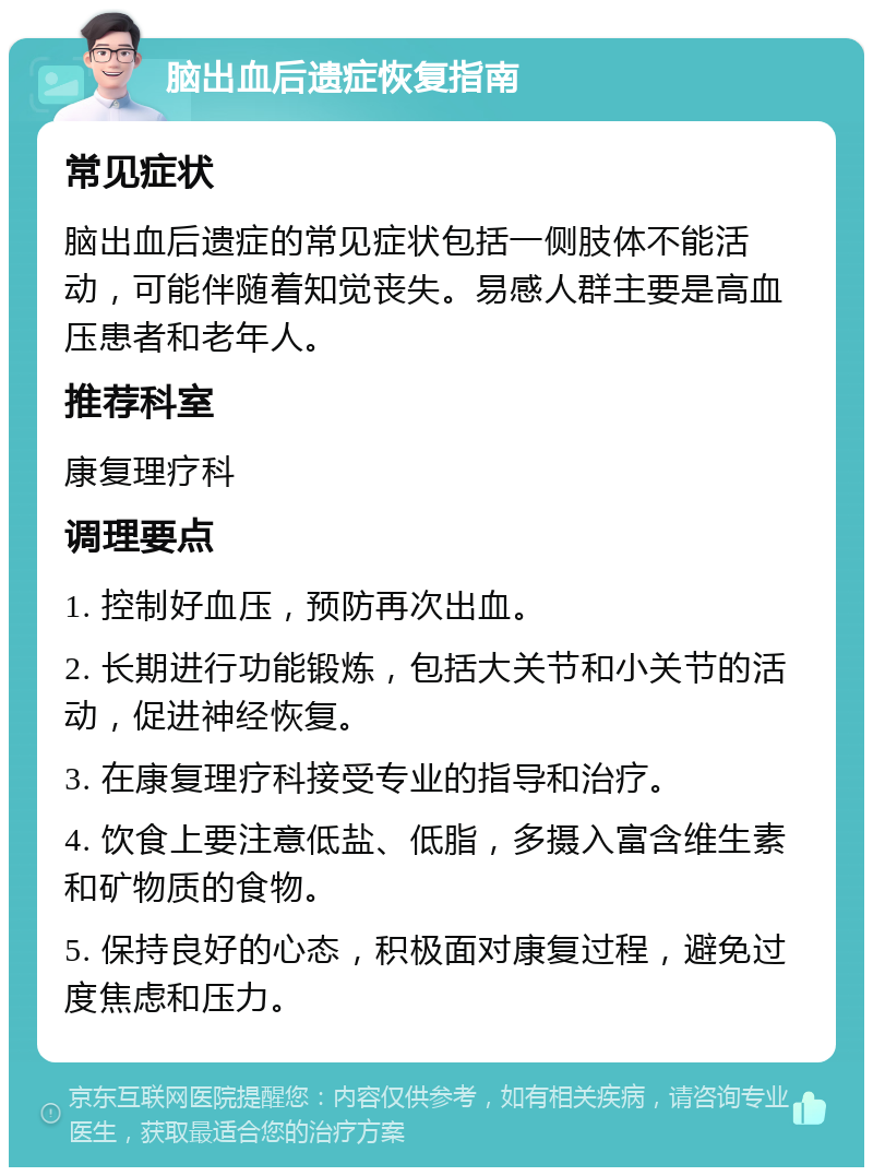 脑出血后遗症恢复指南 常见症状 脑出血后遗症的常见症状包括一侧肢体不能活动，可能伴随着知觉丧失。易感人群主要是高血压患者和老年人。 推荐科室 康复理疗科 调理要点 1. 控制好血压，预防再次出血。 2. 长期进行功能锻炼，包括大关节和小关节的活动，促进神经恢复。 3. 在康复理疗科接受专业的指导和治疗。 4. 饮食上要注意低盐、低脂，多摄入富含维生素和矿物质的食物。 5. 保持良好的心态，积极面对康复过程，避免过度焦虑和压力。