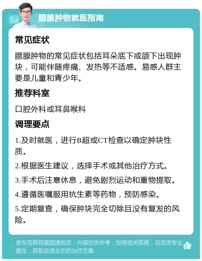 腮腺肿物就医指南 常见症状 腮腺肿物的常见症状包括耳朵底下或颌下出现肿块，可能伴随疼痛、发热等不适感。易感人群主要是儿童和青少年。 推荐科室 口腔外科或耳鼻喉科 调理要点 1.及时就医，进行B超或CT检查以确定肿块性质。 2.根据医生建议，选择手术或其他治疗方式。 3.手术后注意休息，避免剧烈运动和重物提取。 4.遵循医嘱服用抗生素等药物，预防感染。 5.定期复查，确保肿块完全切除且没有复发的风险。