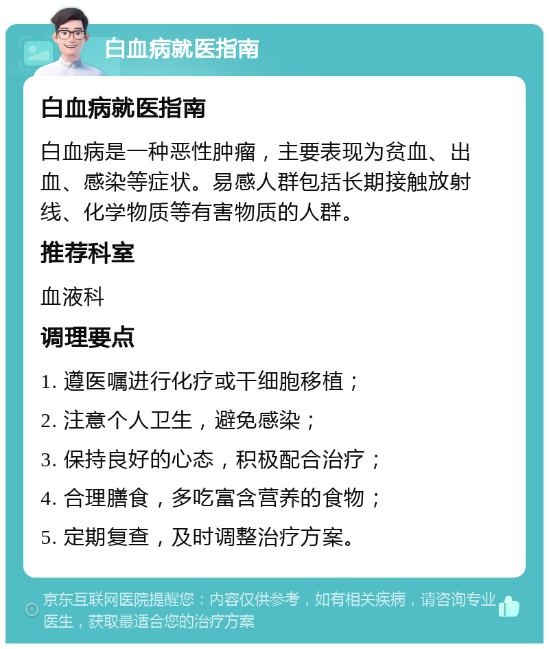 白血病就医指南 白血病就医指南 白血病是一种恶性肿瘤，主要表现为贫血、出血、感染等症状。易感人群包括长期接触放射线、化学物质等有害物质的人群。 推荐科室 血液科 调理要点 1. 遵医嘱进行化疗或干细胞移植； 2. 注意个人卫生，避免感染； 3. 保持良好的心态，积极配合治疗； 4. 合理膳食，多吃富含营养的食物； 5. 定期复查，及时调整治疗方案。