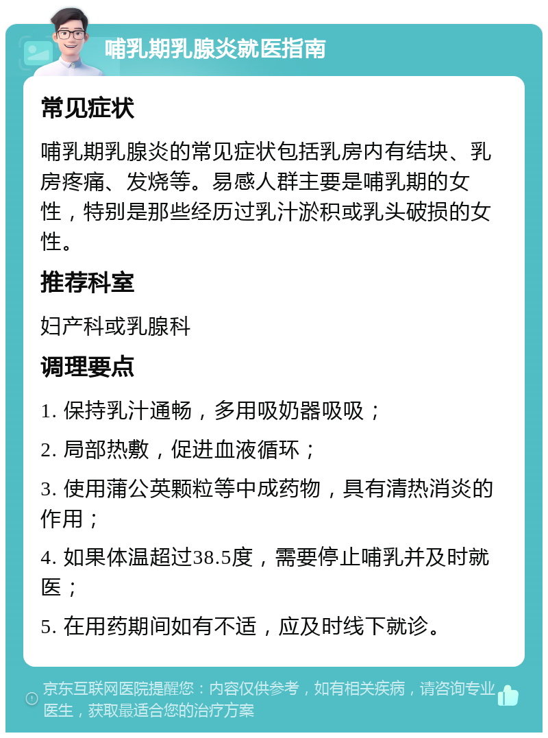 哺乳期乳腺炎就医指南 常见症状 哺乳期乳腺炎的常见症状包括乳房内有结块、乳房疼痛、发烧等。易感人群主要是哺乳期的女性，特别是那些经历过乳汁淤积或乳头破损的女性。 推荐科室 妇产科或乳腺科 调理要点 1. 保持乳汁通畅，多用吸奶器吸吸； 2. 局部热敷，促进血液循环； 3. 使用蒲公英颗粒等中成药物，具有清热消炎的作用； 4. 如果体温超过38.5度，需要停止哺乳并及时就医； 5. 在用药期间如有不适，应及时线下就诊。