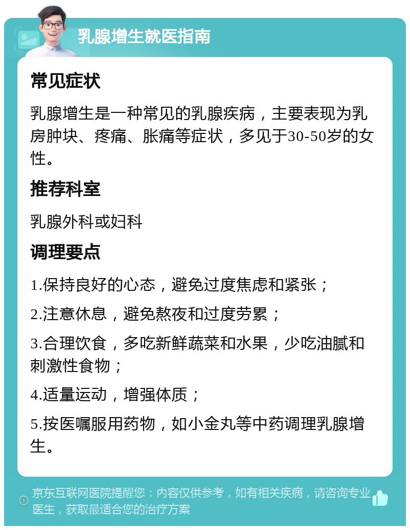 乳腺增生就医指南 常见症状 乳腺增生是一种常见的乳腺疾病，主要表现为乳房肿块、疼痛、胀痛等症状，多见于30-50岁的女性。 推荐科室 乳腺外科或妇科 调理要点 1.保持良好的心态，避免过度焦虑和紧张； 2.注意休息，避免熬夜和过度劳累； 3.合理饮食，多吃新鲜蔬菜和水果，少吃油腻和刺激性食物； 4.适量运动，增强体质； 5.按医嘱服用药物，如小金丸等中药调理乳腺增生。