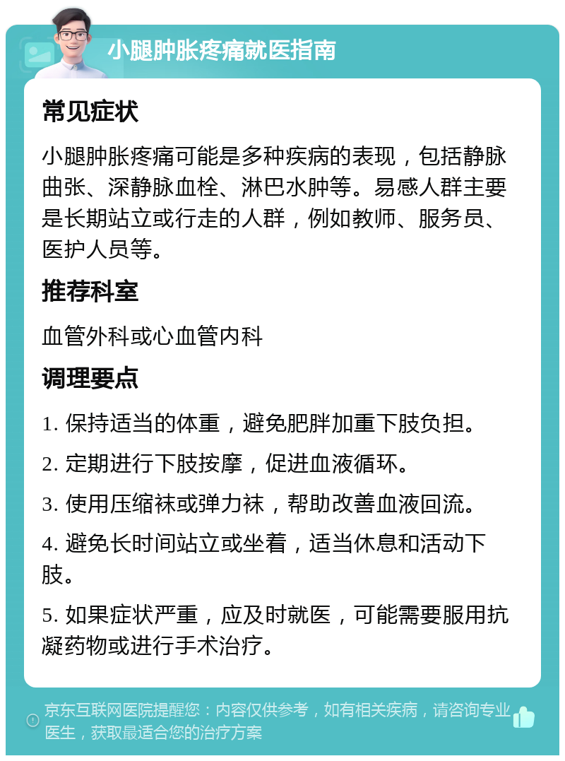 小腿肿胀疼痛就医指南 常见症状 小腿肿胀疼痛可能是多种疾病的表现，包括静脉曲张、深静脉血栓、淋巴水肿等。易感人群主要是长期站立或行走的人群，例如教师、服务员、医护人员等。 推荐科室 血管外科或心血管内科 调理要点 1. 保持适当的体重，避免肥胖加重下肢负担。 2. 定期进行下肢按摩，促进血液循环。 3. 使用压缩袜或弹力袜，帮助改善血液回流。 4. 避免长时间站立或坐着，适当休息和活动下肢。 5. 如果症状严重，应及时就医，可能需要服用抗凝药物或进行手术治疗。