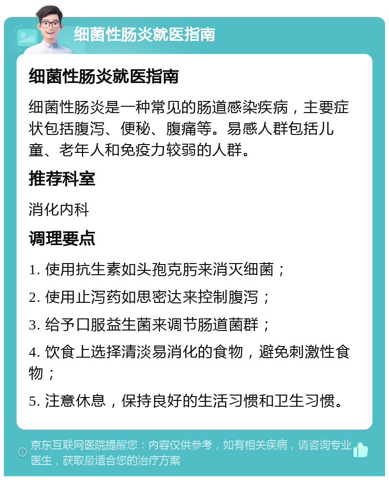 细菌性肠炎就医指南 细菌性肠炎就医指南 细菌性肠炎是一种常见的肠道感染疾病，主要症状包括腹泻、便秘、腹痛等。易感人群包括儿童、老年人和免疫力较弱的人群。 推荐科室 消化内科 调理要点 1. 使用抗生素如头孢克肟来消灭细菌； 2. 使用止泻药如思密达来控制腹泻； 3. 给予口服益生菌来调节肠道菌群； 4. 饮食上选择清淡易消化的食物，避免刺激性食物； 5. 注意休息，保持良好的生活习惯和卫生习惯。