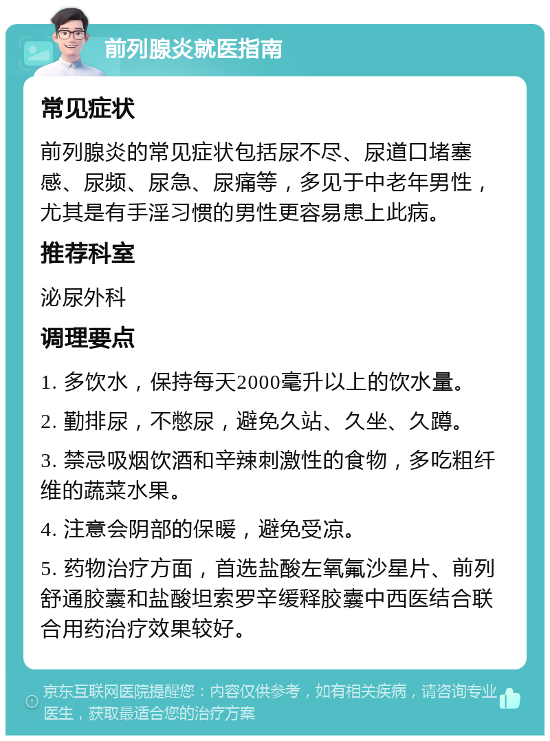 前列腺炎就医指南 常见症状 前列腺炎的常见症状包括尿不尽、尿道口堵塞感、尿频、尿急、尿痛等，多见于中老年男性，尤其是有手淫习惯的男性更容易患上此病。 推荐科室 泌尿外科 调理要点 1. 多饮水，保持每天2000毫升以上的饮水量。 2. 勤排尿，不憋尿，避免久站、久坐、久蹲。 3. 禁忌吸烟饮酒和辛辣刺激性的食物，多吃粗纤维的蔬菜水果。 4. 注意会阴部的保暖，避免受凉。 5. 药物治疗方面，首选盐酸左氧氟沙星片、前列舒通胶囊和盐酸坦索罗辛缓释胶囊中西医结合联合用药治疗效果较好。