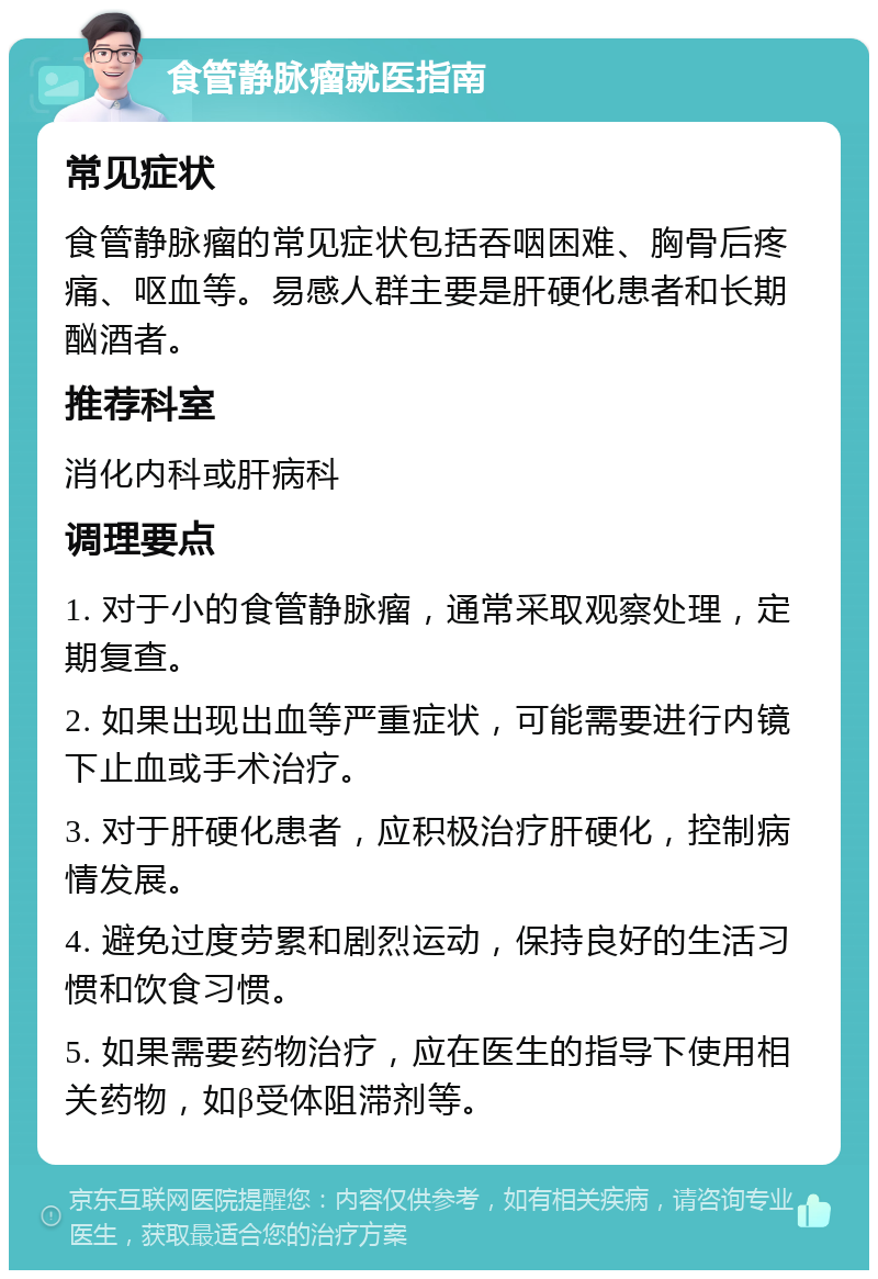 食管静脉瘤就医指南 常见症状 食管静脉瘤的常见症状包括吞咽困难、胸骨后疼痛、呕血等。易感人群主要是肝硬化患者和长期酗酒者。 推荐科室 消化内科或肝病科 调理要点 1. 对于小的食管静脉瘤，通常采取观察处理，定期复查。 2. 如果出现出血等严重症状，可能需要进行内镜下止血或手术治疗。 3. 对于肝硬化患者，应积极治疗肝硬化，控制病情发展。 4. 避免过度劳累和剧烈运动，保持良好的生活习惯和饮食习惯。 5. 如果需要药物治疗，应在医生的指导下使用相关药物，如β受体阻滞剂等。