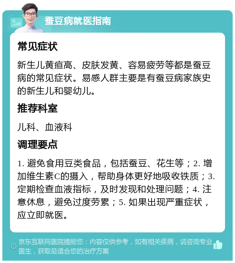 蚕豆病就医指南 常见症状 新生儿黄疸高、皮肤发黄、容易疲劳等都是蚕豆病的常见症状。易感人群主要是有蚕豆病家族史的新生儿和婴幼儿。 推荐科室 儿科、血液科 调理要点 1. 避免食用豆类食品，包括蚕豆、花生等；2. 增加维生素C的摄入，帮助身体更好地吸收铁质；3. 定期检查血液指标，及时发现和处理问题；4. 注意休息，避免过度劳累；5. 如果出现严重症状，应立即就医。