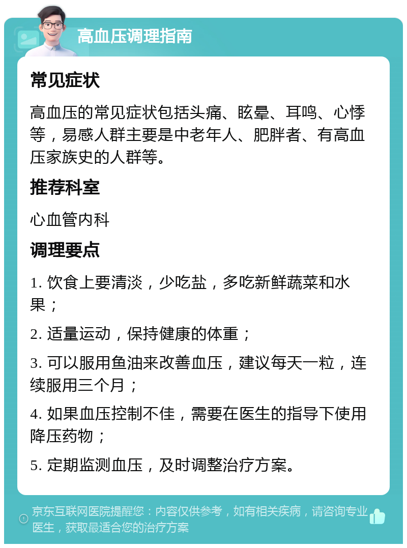 高血压调理指南 常见症状 高血压的常见症状包括头痛、眩晕、耳鸣、心悸等，易感人群主要是中老年人、肥胖者、有高血压家族史的人群等。 推荐科室 心血管内科 调理要点 1. 饮食上要清淡，少吃盐，多吃新鲜蔬菜和水果； 2. 适量运动，保持健康的体重； 3. 可以服用鱼油来改善血压，建议每天一粒，连续服用三个月； 4. 如果血压控制不佳，需要在医生的指导下使用降压药物； 5. 定期监测血压，及时调整治疗方案。