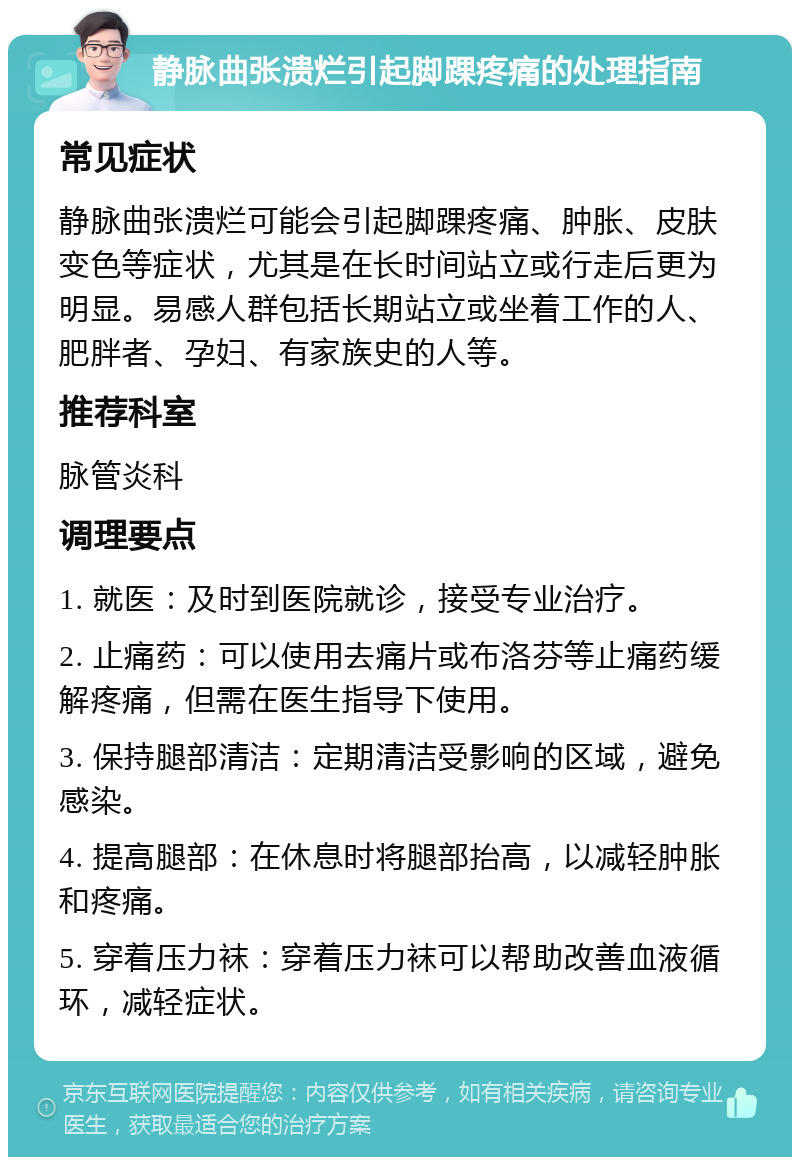 静脉曲张溃烂引起脚踝疼痛的处理指南 常见症状 静脉曲张溃烂可能会引起脚踝疼痛、肿胀、皮肤变色等症状，尤其是在长时间站立或行走后更为明显。易感人群包括长期站立或坐着工作的人、肥胖者、孕妇、有家族史的人等。 推荐科室 脉管炎科 调理要点 1. 就医：及时到医院就诊，接受专业治疗。 2. 止痛药：可以使用去痛片或布洛芬等止痛药缓解疼痛，但需在医生指导下使用。 3. 保持腿部清洁：定期清洁受影响的区域，避免感染。 4. 提高腿部：在休息时将腿部抬高，以减轻肿胀和疼痛。 5. 穿着压力袜：穿着压力袜可以帮助改善血液循环，减轻症状。