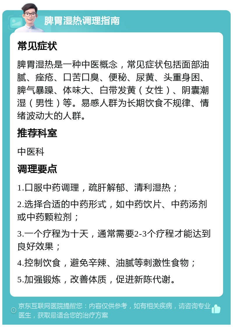 脾胃湿热调理指南 常见症状 脾胃湿热是一种中医概念，常见症状包括面部油腻、痤疮、口苦口臭、便秘、尿黄、头重身困、脾气暴躁、体味大、白带发黄（女性）、阴囊潮湿（男性）等。易感人群为长期饮食不规律、情绪波动大的人群。 推荐科室 中医科 调理要点 1.口服中药调理，疏肝解郁、清利湿热； 2.选择合适的中药形式，如中药饮片、中药汤剂或中药颗粒剂； 3.一个疗程为十天，通常需要2-3个疗程才能达到良好效果； 4.控制饮食，避免辛辣、油腻等刺激性食物； 5.加强锻炼，改善体质，促进新陈代谢。