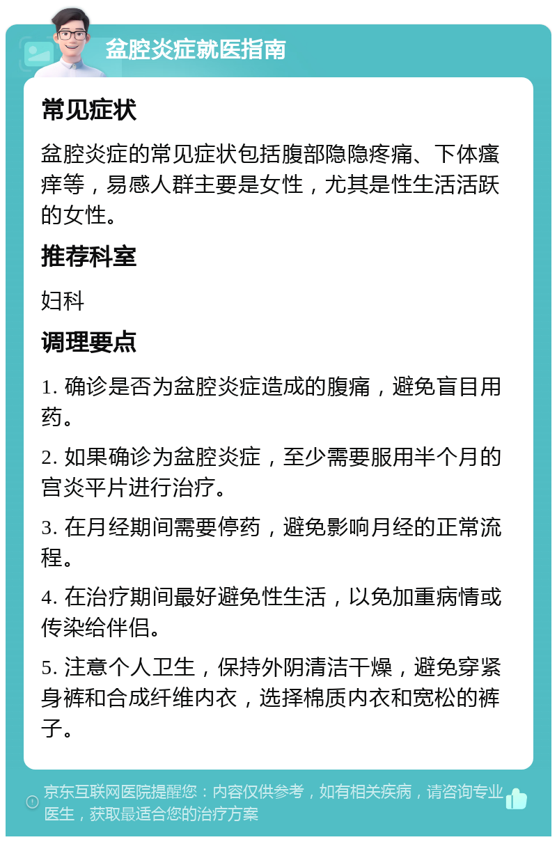 盆腔炎症就医指南 常见症状 盆腔炎症的常见症状包括腹部隐隐疼痛、下体瘙痒等，易感人群主要是女性，尤其是性生活活跃的女性。 推荐科室 妇科 调理要点 1. 确诊是否为盆腔炎症造成的腹痛，避免盲目用药。 2. 如果确诊为盆腔炎症，至少需要服用半个月的宫炎平片进行治疗。 3. 在月经期间需要停药，避免影响月经的正常流程。 4. 在治疗期间最好避免性生活，以免加重病情或传染给伴侣。 5. 注意个人卫生，保持外阴清洁干燥，避免穿紧身裤和合成纤维内衣，选择棉质内衣和宽松的裤子。