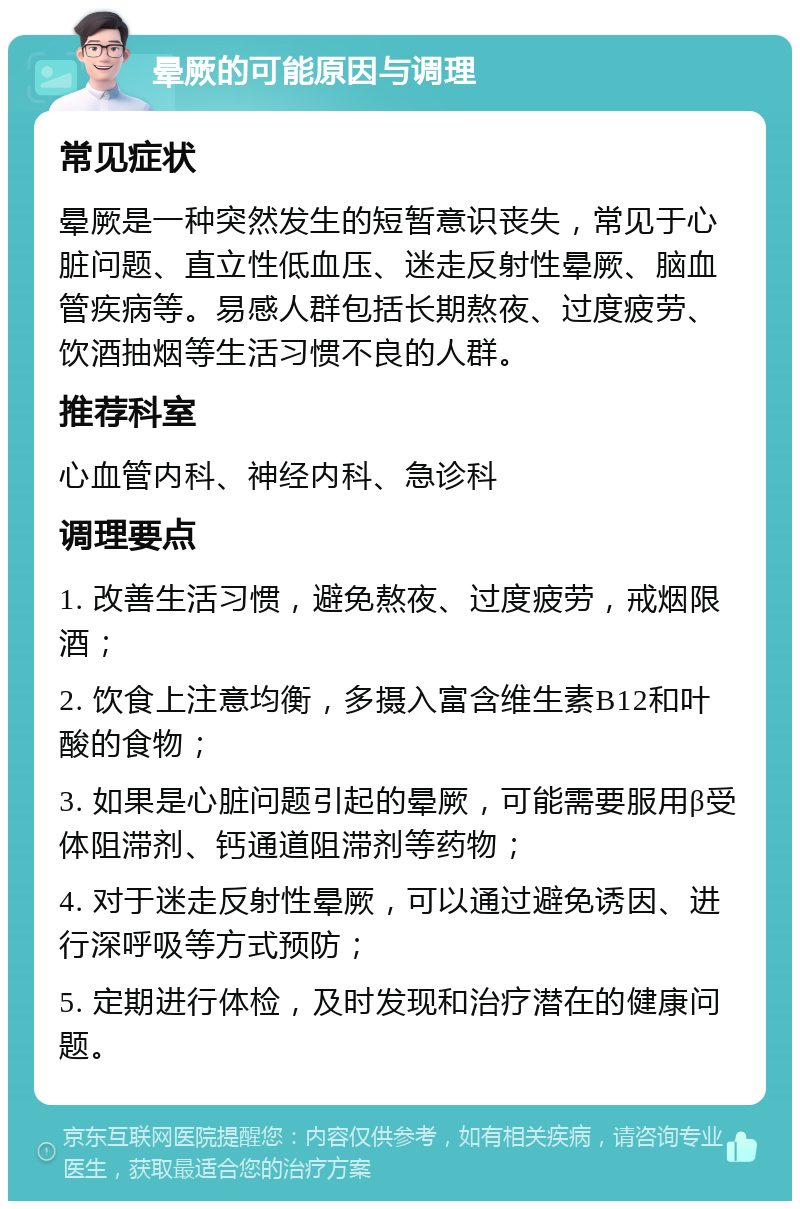 晕厥的可能原因与调理 常见症状 晕厥是一种突然发生的短暂意识丧失，常见于心脏问题、直立性低血压、迷走反射性晕厥、脑血管疾病等。易感人群包括长期熬夜、过度疲劳、饮酒抽烟等生活习惯不良的人群。 推荐科室 心血管内科、神经内科、急诊科 调理要点 1. 改善生活习惯，避免熬夜、过度疲劳，戒烟限酒； 2. 饮食上注意均衡，多摄入富含维生素B12和叶酸的食物； 3. 如果是心脏问题引起的晕厥，可能需要服用β受体阻滞剂、钙通道阻滞剂等药物； 4. 对于迷走反射性晕厥，可以通过避免诱因、进行深呼吸等方式预防； 5. 定期进行体检，及时发现和治疗潜在的健康问题。