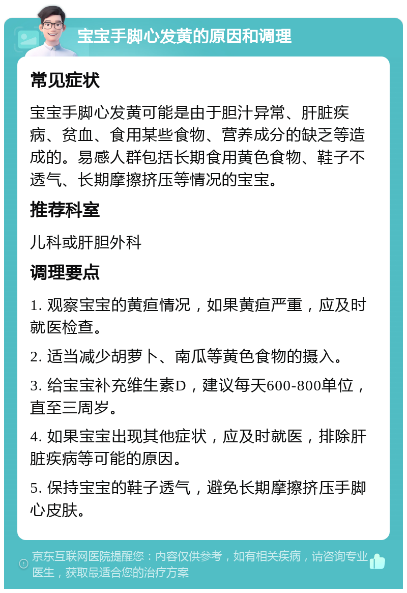 宝宝手脚心发黄的原因和调理 常见症状 宝宝手脚心发黄可能是由于胆汁异常、肝脏疾病、贫血、食用某些食物、营养成分的缺乏等造成的。易感人群包括长期食用黄色食物、鞋子不透气、长期摩擦挤压等情况的宝宝。 推荐科室 儿科或肝胆外科 调理要点 1. 观察宝宝的黄疸情况，如果黄疸严重，应及时就医检查。 2. 适当减少胡萝卜、南瓜等黄色食物的摄入。 3. 给宝宝补充维生素D，建议每天600-800单位，直至三周岁。 4. 如果宝宝出现其他症状，应及时就医，排除肝脏疾病等可能的原因。 5. 保持宝宝的鞋子透气，避免长期摩擦挤压手脚心皮肤。