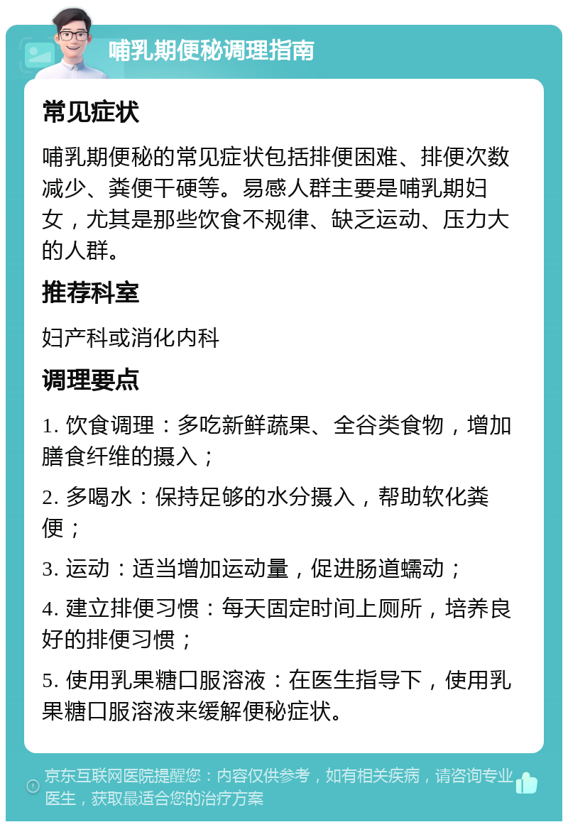 哺乳期便秘调理指南 常见症状 哺乳期便秘的常见症状包括排便困难、排便次数减少、粪便干硬等。易感人群主要是哺乳期妇女，尤其是那些饮食不规律、缺乏运动、压力大的人群。 推荐科室 妇产科或消化内科 调理要点 1. 饮食调理：多吃新鲜蔬果、全谷类食物，增加膳食纤维的摄入； 2. 多喝水：保持足够的水分摄入，帮助软化粪便； 3. 运动：适当增加运动量，促进肠道蠕动； 4. 建立排便习惯：每天固定时间上厕所，培养良好的排便习惯； 5. 使用乳果糖口服溶液：在医生指导下，使用乳果糖口服溶液来缓解便秘症状。