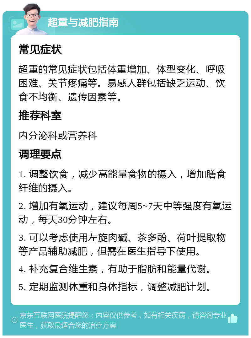 超重与减肥指南 常见症状 超重的常见症状包括体重增加、体型变化、呼吸困难、关节疼痛等。易感人群包括缺乏运动、饮食不均衡、遗传因素等。 推荐科室 内分泌科或营养科 调理要点 1. 调整饮食，减少高能量食物的摄入，增加膳食纤维的摄入。 2. 增加有氧运动，建议每周5~7天中等强度有氧运动，每天30分钟左右。 3. 可以考虑使用左旋肉碱、茶多酚、荷叶提取物等产品辅助减肥，但需在医生指导下使用。 4. 补充复合维生素，有助于脂肪和能量代谢。 5. 定期监测体重和身体指标，调整减肥计划。