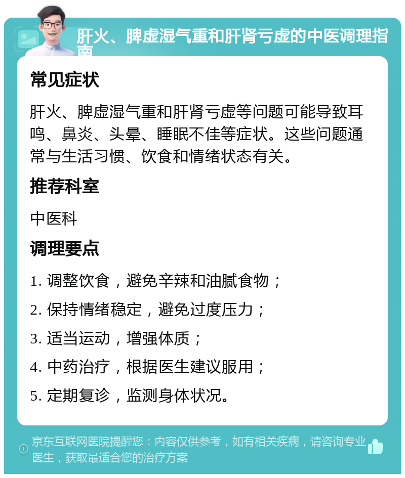 肝火、脾虚湿气重和肝肾亏虚的中医调理指南 常见症状 肝火、脾虚湿气重和肝肾亏虚等问题可能导致耳鸣、鼻炎、头晕、睡眠不佳等症状。这些问题通常与生活习惯、饮食和情绪状态有关。 推荐科室 中医科 调理要点 1. 调整饮食，避免辛辣和油腻食物； 2. 保持情绪稳定，避免过度压力； 3. 适当运动，增强体质； 4. 中药治疗，根据医生建议服用； 5. 定期复诊，监测身体状况。