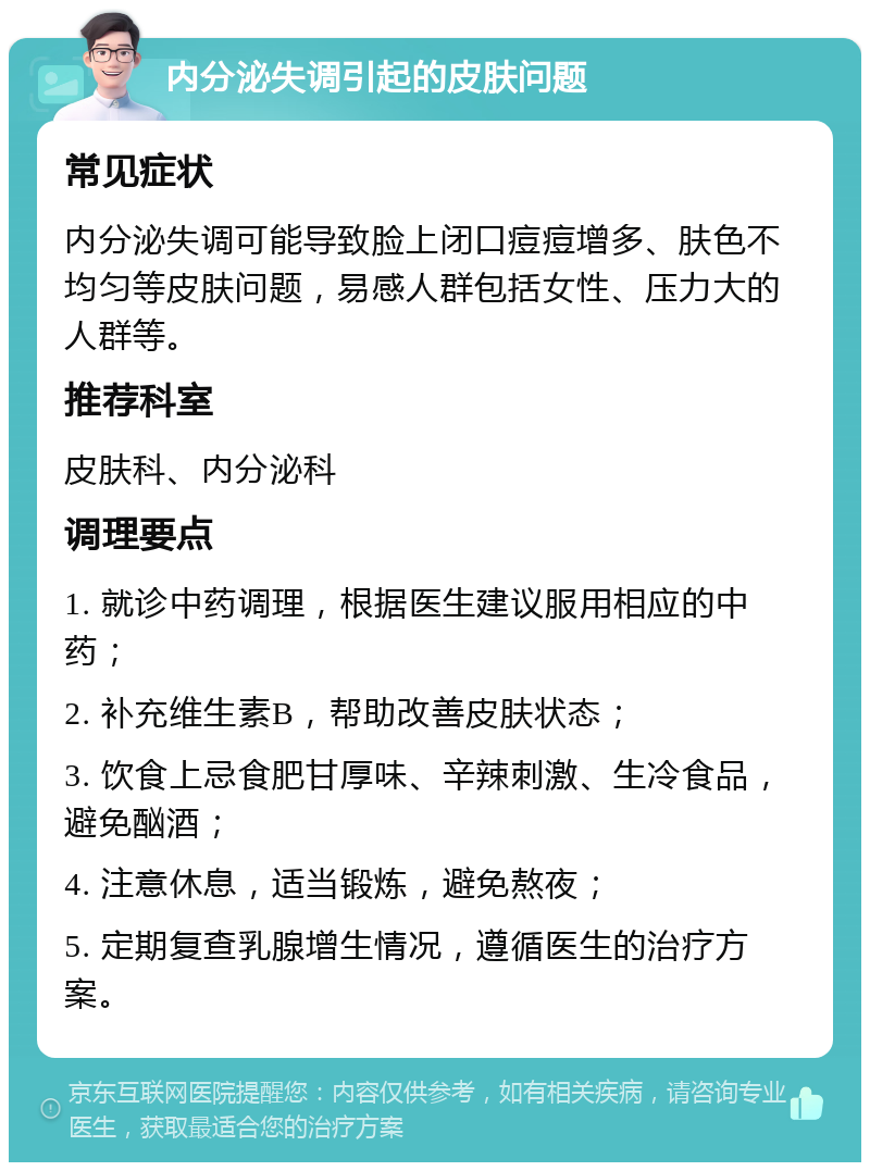 内分泌失调引起的皮肤问题 常见症状 内分泌失调可能导致脸上闭口痘痘增多、肤色不均匀等皮肤问题，易感人群包括女性、压力大的人群等。 推荐科室 皮肤科、内分泌科 调理要点 1. 就诊中药调理，根据医生建议服用相应的中药； 2. 补充维生素B，帮助改善皮肤状态； 3. 饮食上忌食肥甘厚味、辛辣刺激、生冷食品，避免酗酒； 4. 注意休息，适当锻炼，避免熬夜； 5. 定期复查乳腺增生情况，遵循医生的治疗方案。