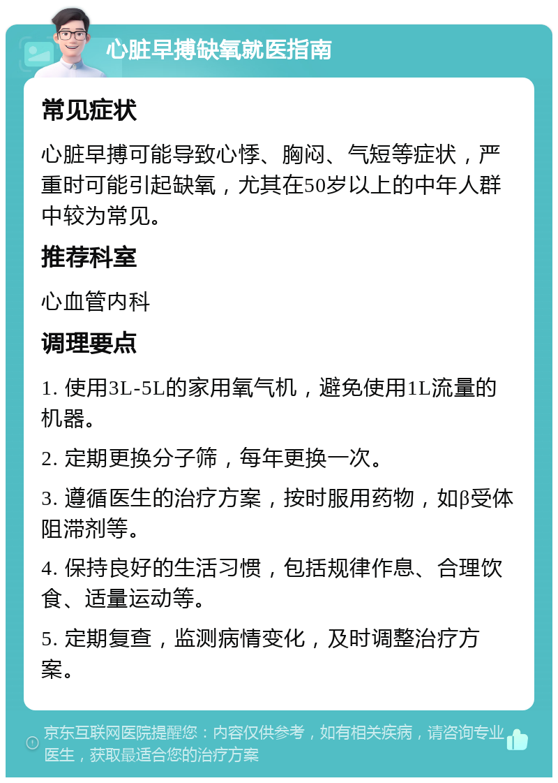 心脏早搏缺氧就医指南 常见症状 心脏早搏可能导致心悸、胸闷、气短等症状，严重时可能引起缺氧，尤其在50岁以上的中年人群中较为常见。 推荐科室 心血管内科 调理要点 1. 使用3L-5L的家用氧气机，避免使用1L流量的机器。 2. 定期更换分子筛，每年更换一次。 3. 遵循医生的治疗方案，按时服用药物，如β受体阻滞剂等。 4. 保持良好的生活习惯，包括规律作息、合理饮食、适量运动等。 5. 定期复查，监测病情变化，及时调整治疗方案。