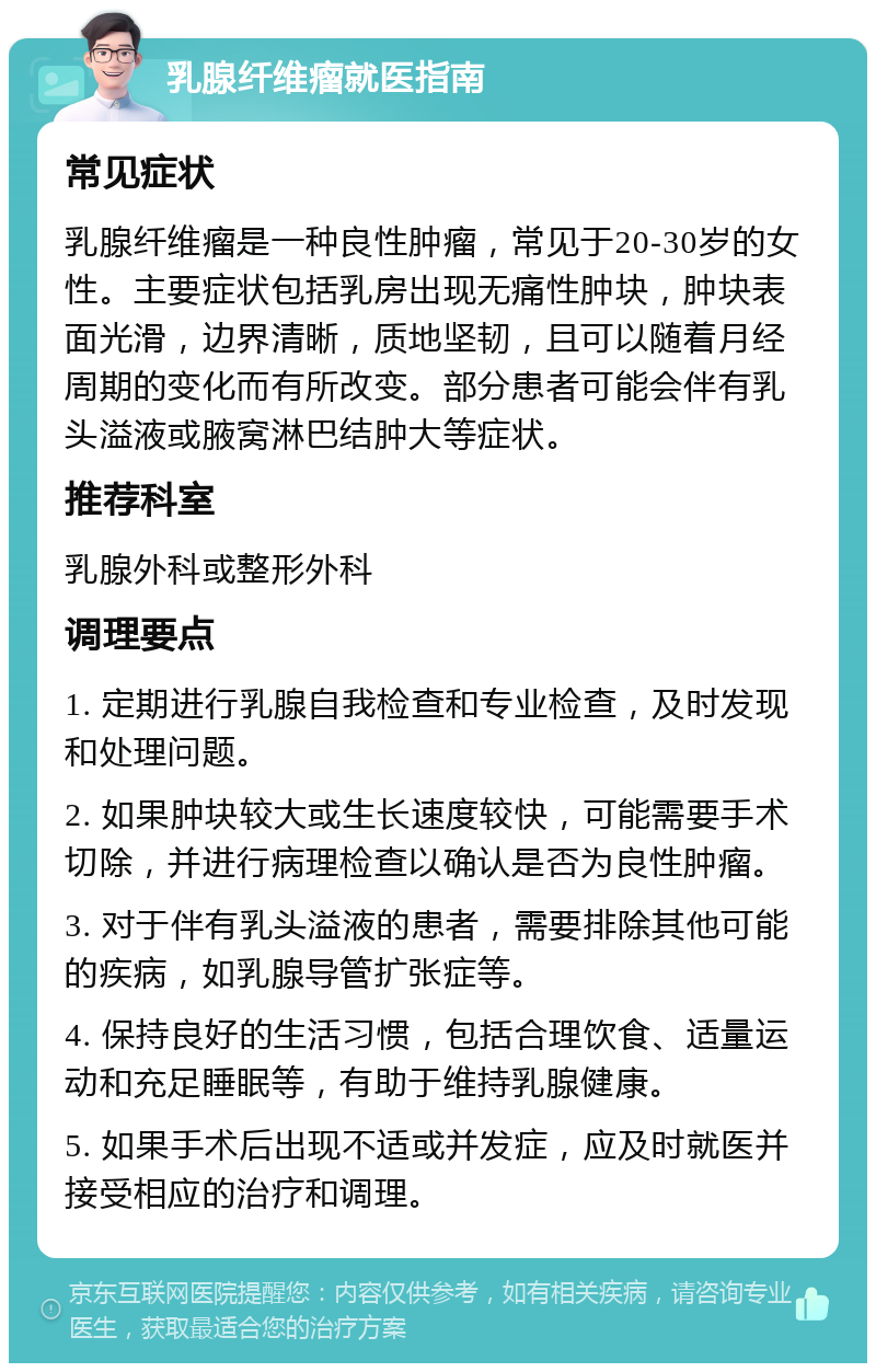 乳腺纤维瘤就医指南 常见症状 乳腺纤维瘤是一种良性肿瘤，常见于20-30岁的女性。主要症状包括乳房出现无痛性肿块，肿块表面光滑，边界清晰，质地坚韧，且可以随着月经周期的变化而有所改变。部分患者可能会伴有乳头溢液或腋窝淋巴结肿大等症状。 推荐科室 乳腺外科或整形外科 调理要点 1. 定期进行乳腺自我检查和专业检查，及时发现和处理问题。 2. 如果肿块较大或生长速度较快，可能需要手术切除，并进行病理检查以确认是否为良性肿瘤。 3. 对于伴有乳头溢液的患者，需要排除其他可能的疾病，如乳腺导管扩张症等。 4. 保持良好的生活习惯，包括合理饮食、适量运动和充足睡眠等，有助于维持乳腺健康。 5. 如果手术后出现不适或并发症，应及时就医并接受相应的治疗和调理。