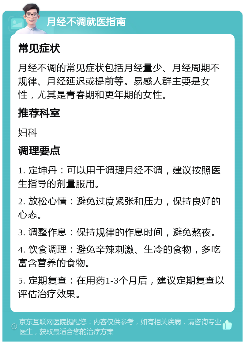 月经不调就医指南 常见症状 月经不调的常见症状包括月经量少、月经周期不规律、月经延迟或提前等。易感人群主要是女性，尤其是青春期和更年期的女性。 推荐科室 妇科 调理要点 1. 定坤丹：可以用于调理月经不调，建议按照医生指导的剂量服用。 2. 放松心情：避免过度紧张和压力，保持良好的心态。 3. 调整作息：保持规律的作息时间，避免熬夜。 4. 饮食调理：避免辛辣刺激、生冷的食物，多吃富含营养的食物。 5. 定期复查：在用药1-3个月后，建议定期复查以评估治疗效果。