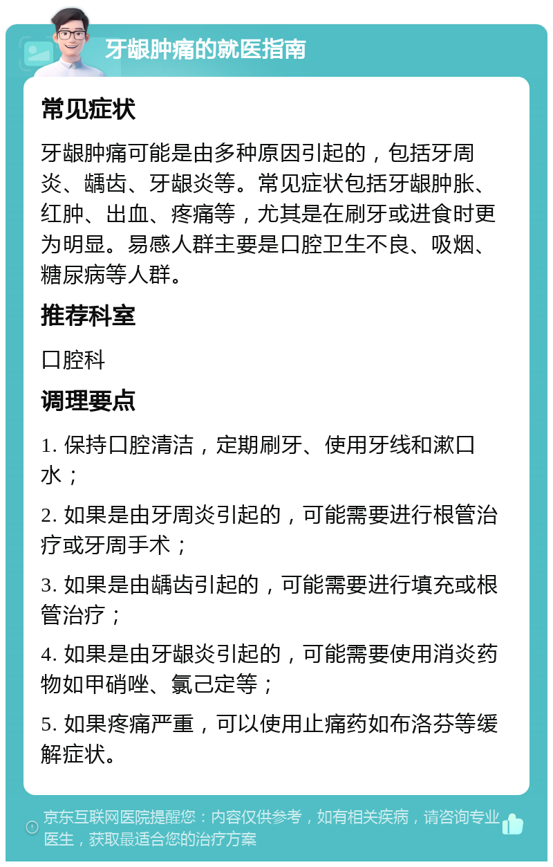 牙龈肿痛的就医指南 常见症状 牙龈肿痛可能是由多种原因引起的，包括牙周炎、龋齿、牙龈炎等。常见症状包括牙龈肿胀、红肿、出血、疼痛等，尤其是在刷牙或进食时更为明显。易感人群主要是口腔卫生不良、吸烟、糖尿病等人群。 推荐科室 口腔科 调理要点 1. 保持口腔清洁，定期刷牙、使用牙线和漱口水； 2. 如果是由牙周炎引起的，可能需要进行根管治疗或牙周手术； 3. 如果是由龋齿引起的，可能需要进行填充或根管治疗； 4. 如果是由牙龈炎引起的，可能需要使用消炎药物如甲硝唑、氯己定等； 5. 如果疼痛严重，可以使用止痛药如布洛芬等缓解症状。