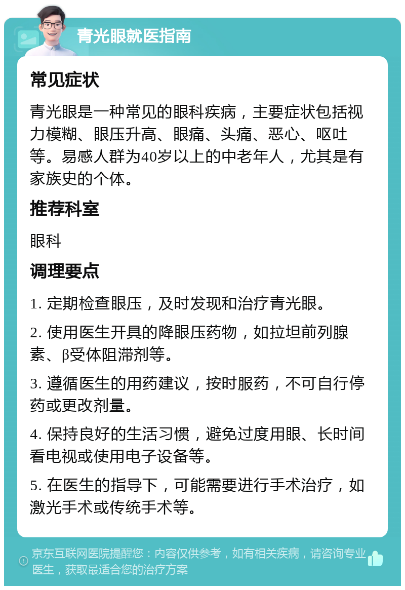 青光眼就医指南 常见症状 青光眼是一种常见的眼科疾病，主要症状包括视力模糊、眼压升高、眼痛、头痛、恶心、呕吐等。易感人群为40岁以上的中老年人，尤其是有家族史的个体。 推荐科室 眼科 调理要点 1. 定期检查眼压，及时发现和治疗青光眼。 2. 使用医生开具的降眼压药物，如拉坦前列腺素、β受体阻滞剂等。 3. 遵循医生的用药建议，按时服药，不可自行停药或更改剂量。 4. 保持良好的生活习惯，避免过度用眼、长时间看电视或使用电子设备等。 5. 在医生的指导下，可能需要进行手术治疗，如激光手术或传统手术等。