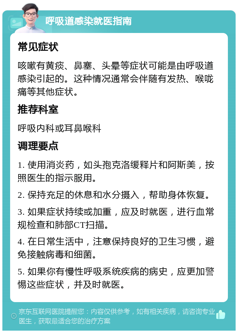 呼吸道感染就医指南 常见症状 咳嗽有黄痰、鼻塞、头晕等症状可能是由呼吸道感染引起的。这种情况通常会伴随有发热、喉咙痛等其他症状。 推荐科室 呼吸内科或耳鼻喉科 调理要点 1. 使用消炎药，如头孢克洛缓释片和阿斯美，按照医生的指示服用。 2. 保持充足的休息和水分摄入，帮助身体恢复。 3. 如果症状持续或加重，应及时就医，进行血常规检查和肺部CT扫描。 4. 在日常生活中，注意保持良好的卫生习惯，避免接触病毒和细菌。 5. 如果你有慢性呼吸系统疾病的病史，应更加警惕这些症状，并及时就医。