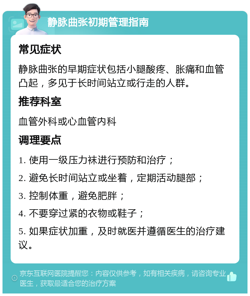 静脉曲张初期管理指南 常见症状 静脉曲张的早期症状包括小腿酸疼、胀痛和血管凸起，多见于长时间站立或行走的人群。 推荐科室 血管外科或心血管内科 调理要点 1. 使用一级压力袜进行预防和治疗； 2. 避免长时间站立或坐着，定期活动腿部； 3. 控制体重，避免肥胖； 4. 不要穿过紧的衣物或鞋子； 5. 如果症状加重，及时就医并遵循医生的治疗建议。